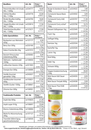 Bestellungen, Anfragen und weitere Informationen zur Lebensmittelkennzeichnung:
www.suppenhandel.de, bestellung@suppenhandel.de, Telefon +49 (0) 8034 6368 018, * Preise in € inkl. Mwst., zzgl. Versand
Bouillons Art.-Nr. Preis *
(Grundpreis)
Fleisch-Bouillon mit Ursalz
50L / 1200g
wi234777 18,50
(0,37€/L)
Hühner-Bouillon
50L / 1100g
wi234778 22,00
(0,44€/L)
Rinder-Bouillon kräftig
55L / 1200g
wi234790 18,00
(0,33€/L)
Veggie-Bouillon mit Ursalz
50L / 1200g
wi220814 17,50
(0,35€/L)
Vital-Gemüse-Bouillon
54L / 1200g
wi137671 17,00
(0,31€/L)
Süße Spezialitäten Art.-Nr. Preis *
(Grundpreis)
Backpulver aus Weinstein
420g
wi157177 6,50
(1,55€/100g)
Berry Sun 300g wi233180 9,20
(3,07€/100g)
Dekor-Früchte-Mix 50g wi257572 11,00
(22,00€/100g)
Dessert-Streuzucker
Zubereitung 800g
wi250082 8,40
(1,05€/100g)
Glühwein / Apfelstrudel
1030g
wi108850 13,50
(1,31€/100g)
Lebkuchen Gewürz 220g wi221865 9,90
(4,50€/100g)
Orangia Sun 300g wi108888 9,20
(3,07€/100g)
Vanille Gourmet
gemahlen 100g
wi243027 62,00
(62,00€/100g)
Vanillezucker Gourmet
450g
wi195821 27,00
(6,00€/100g)
Vanillin-Zucker 1050g wi108867 6,90
(0,66€/100g)
Zitronia Sun 300g wi108901 9,20
(3,07€/100g)
Funktionelle Produkte Art.-Nr. Preis *
(Grundpreis)
Aspik klar 800g wi195825 21,00
(26,25€/kg)
Aspik super 910g wi108897 23,00
(25,27€/kg)
Bianco Zubereitung 400g wi108884 11,00
(27,50€/kg)
Mürb-Fix Würzmischung
390g
wi197127 12,10
(31,03€/kg)
Trennfett 500ml Spray
geschmacksneutral
wi108959 10,00
(20,00€/L)
Basic Art.-Nr. Preis *
(Grundpreis)
Burger & Sandwich Sauce
750g
wi224522 7,80
(10,40€/kg)
Currywurst Sauce Basic
740g
wi224552 5,90
(7,97€/kg)
Currywurst Curry mild
580g
wi225707 11,50
(19,83€/kg)
Currywurst Curry scharf
700g
wi225708 10,70
(15,29€/kg)
Dessert Süßspeisen 1kg wi222545 11,50
(11,50€/kg)
Fisch 1kg wi222539 11,50
(11,50€/kg)
Geflügel 900g wi222529 11,50
(12,78€/kg)
Gemüse 1kg wi222534 11,50
(11,50€/kg)
Kartoffel 1kg wi222528 11,50
(11,50€/kg)
Lamm 1kg wi222533 11,50
(11,50€/kg)
Rind 900g wi222542 11,50
(12,78€/kg)
Salat 1kg wi222530 11,50
(11,50€/kg)
Schwein 900g wi222532 11,50
(12,78€/kg)
Veggie-Zutatenmischung
2,5kg
wi225244 39,00
(15,60€/kg)
Wok Sauce Süß Sauer
800g
wi224555 8,90
(11,13€/kg)
Wok Sauce Teriyaki 800g wi224558 9,90
(12,38€/kg)
Wok Sauce Thai Chilli
770g
wi224559 9,50
(12,34€/kg)
12
 