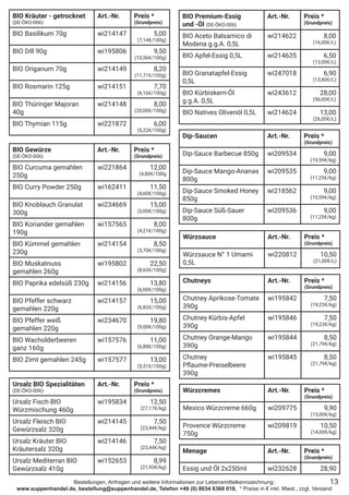 Bestellungen, Anfragen und weitere Informationen zur Lebensmittelkennzeichnung:
www.suppenhandel.de, bestellung@suppenhandel.de, Telefon +49 (0) 8034 6368 018, * Preise in € inkl. Mwst., zzgl. Versand
BIO Kräuter - getrocknet
(DE-ÖKO-006)
Art.-Nr. Preis *
(Grundpreis)
BIO Basilikum 70g wi214147 5,00
(7,14€/100g)
BIO Dill 90g wi195806 9,50
(10,56€/100g)
BIO Origanum 70g wi214149 8,20
(11,71€/100g)
BIO Rosmarin 125g wi214151 7,70
(6,16€/100g)
BIO Thüringer Majoran
40g
wi214148 8,00
(20,00€/100g)
BIO Thymian 115g wi221872 6,00
(5,22€/100g)
BIO Gewürze
(DE-ÖKO-006)
Art.-Nr. Preis *
(Grundpreis)
BIO Curcuma gemahlen
250g
wi221864 12,00
(4,80€/100g
BIO Curry Powder 250g wi162411 11,50
(4,60€/100g)
BIO Knoblauch Granulat
300g
wi234669 15,00
(5,00€/100g)
BIO Koriander gemahlen
190g
wi157565 8,00
(4,21€/100g)
BIO Kümmel gemahlen
230g
wi214154 8,50
(3,70€/100g)
BIO Muskatnuss
gemahlen 260g
wi195802 22,50
(8,65€/100g)
BIO Paprika edelsüß 230g wi214156 13,80
(6,00€/100g)
BIO Pfeffer schwarz
gemahlen 220g
wi214157 15,00
(6,82€/100g)
BIO Pfeffer weiß
gemahlen 220g
wi234670 19,80
(9,00€/100g)
BIO Wacholderbeeren
ganz 160g
wi157576 11,00
(6,88€/100g)
BIO Zimt gemahlen 245g wi157577 13,00
(5,31€/100g)
Ursalz BIO Spezialitäten
(DE-ÖKO-006)
Art.-Nr. Preis *
(Grundpreis)
Ursalz Fisch BIO
Würzmischung 460g
wi195834 12,50
(27,17€/kg)
Ursalz Fleisch BIO
Gewürzsalz 320g
wi214145 7,50
(23,44€/kg)
Ursalz Kräuter BIO
Kräutersalz 320g
wi214146 7,50
(23,44€/kg)
Ursalz Mediterran BIO
Gewürzsalz 410g
wi152653 8,99
(21,93€/kg)
BIO Premium-Essig
und -Öl (DE-ÖKO-006)
Art.-Nr. Preis *
(Grundpreis)
BIO Aceto Balsamico di
Modena g.g.A. 0,5L
wi214622 8,00
(16,00€/L)
BIO Apfel-Essig 0,5L wi214635 6,50
(13,00€/L)
BIO Granatapfel-Essig
0,5L
wi247018 6,90
(13,80€/L)
BIO Kürbiskern-Öl
g.g.A. 0,5L
wi243612 28,00
(56,00€/L)
BIO Natives Olivenöl 0,5L wi214624 13,00
(26,00€/L)
Würzsauce Art.-Nr. Preis *
(Grundpreis)
Würzsauce N° 1 Umami
0,5L
wi220812 10,50
(21,00€/L)
Chutneys Art.-Nr. Preis *
(Grundpreis)
Chutney Aprikose-Tomate
390g
wi195842 7,50
(19,23€/kg)
Chutney Kürbis-Apfel
390g
wi195846 7,50
(19,23€/kg)
Chutney Orange-Mango
390g
wi195844 8,50
(21,79€/kg)
Chutney
Pflaume-Preiselbeere
390g
wi195845 8,50
(21,79€/kg)
Dip-Saucen Art.-Nr. Preis *
(Grundpreis)
Dip-Sauce Barbecue 850g wi209534 9,00
(10,59€/kg)
Dip-Sauce Mango-Ananas
800g
wi209535 9,00
(11,25€/kg)
Dip-Sauce Smoked Honey
850g
wi218562 9,00
(10,59€/kg)
Dip-Sauce Süß-Sauer
800g
wi209536 9,00
(11,25€/kg)
Würzcremes Art.-Nr. Preis *
(Grundpreis)
Mexico Würzcreme 660g wi209775 9,90
(15,00€/kg)
Provence Würzcreme
750g
wi209819 10,50
(14,00€/kg)
13
Menage Art.-Nr. Preis *
(Grundpreis)
Essig und Öl 2x250ml wi232628 28,90
 