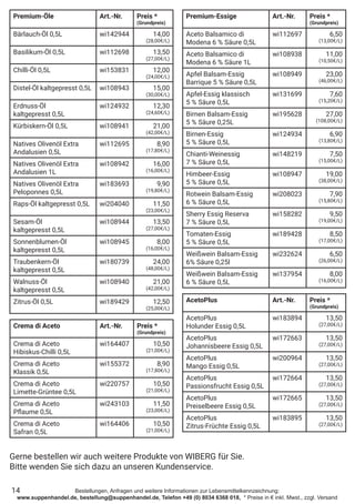Bestellungen, Anfragen und weitere Informationen zur Lebensmittelkennzeichnung:
www.suppenhandel.de, bestellung@suppenhandel.de, Telefon +49 (0) 8034 6368 018, * Preise in € inkl. Mwst., zzgl. Versand
Premium-Öle Art.-Nr. Preis *
(Grundpreis)
Bärlauch-Öl 0,5L wi142944 14,00
(28,00€/L)
Basilikum-Öl 0,5L wi112698 13,50
(27,00€/L)
Chilli-Öl 0,5L wi153831 12,00
(24,00€/L)
Distel-Öl kaltgepresst 0,5L wi108943 15,00
(30,00€/L)
Erdnuss-Öl
kaltgepresst 0,5L
wi124932 12,30
(24,60€/L)
Kürbiskern-Öl 0,5L wi108941 21,00
(42,00€/L)
Natives Olivenöl Extra
Andalusien 0,5L
wi112695 8,90
(17,80€/L)
Natives Olivenöl Extra
Andalusien 1L
wi108942 16,00
(16,00€/L)
Natives Olivenöl Extra
Peloponnes 0,5L
wi183693 9,90
(19,80€/L)
Raps-Öl kaltgepresst 0,5L wi204040 11,50
(23,00€/L)
Sesam-Öl
kaltgepresst 0,5L
wi108944 13,50
(27,00€/L)
Sonnenblumen-Öl
kaltgepresst 0,5L
wi108945 8,00
(16,00€/L)
Traubenkern-Öl
kaltgepresst 0,5L
wi180739 24,00
(48,00€/L)
Walnuss-Öl
kaltgepresst 0,5L
wi108940 21,00
(42,00€/L)
Zitrus-Öl 0,5L wi189429 12,50
(25,00€/L)
Premium-Essige Art.-Nr. Preis *
(Grundpreis)
Aceto Balsamico di
Modena 6 % Säure 0,5L
wi112697 6,50
(13,00€/L)
Aceto Balsamico di
Modena 6 % Säure 1L
wi108938 11,00
(10,50€/L)
Apfel Balsam-Essig
Barrique 5 % Säure 0,5L
wi108949 23,00
(46,00€/L)
Apfel-Essig klassisch
5 % Säure 0,5L
wi131699 7,60
(15,20€/L)
Birnen Balsam-Essig
5 % Säure 0,25L
wi195628 27,00
(108,00€/L)
Birnen-Essig
5 % Säure 0,5L
wi124934 6,90
(13,80€/L)
Chianti-Weinessig
7 % Säure 0,5L
wi148219 7,50
(15,00€/L)
Himbeer-Essig
5 % Säure 0,5L
wi108947 19,00
(38,00€/L)
Rotwein Balsam-Essig
6 % Säure 0,5L
wi208023 7,90
(15,80€/L)
Sherry Essig Reserva
7 % Säure 0,5L
wi158282 9,50
(19,00€/L)
Tomaten-Essig
5 % Säure 0,5L
wi189428 8,50
(17,00€/L)
Weißwein Balsam-Essig
6% Säure 0,25l
wi232624 6,50
(26,00€/L)
Weißwein Balsam-Essig
6 % Säure 0,5L
wi137954 8,00
(16,00€/L)
AcetoPlus Art.-Nr. Preis *
(Grundpreis)
AcetoPlus
Holunder Essig 0,5L
wi183894 13,50
(27,00€/L)
AcetoPlus
Johannisbeere Essig 0,5L
wi172663 13,50
(27,00€/L)
AcetoPlus
Mango Essig 0,5L
wi200964 13,50
(27,00€/L)
AcetoPlus
Passionsfrucht Essig 0,5L
wi172664 13,50
(27,00€/L)
AcetoPlus
Preiselbeere Essig 0,5L
wi172665 13,50
(27,00€/L)
AcetoPlus
Zitrus-Früchte Essig 0,5L
wi183895 13,50
(27,00€/L)
Crema di Aceto Art.-Nr. Preis *
(Grundpreis)
Crema di Aceto
Hibiskus-Chilli 0,5L
wi164407 10,50
(21,00€/L)
Crema di Aceto
Klassik 0,5L
wi155372 8,90
(17,80€/L)
Crema di Aceto
Limette-Grüntee 0,5L
wi220757 10,50
(21,00€/L)
Crema di Aceto
Pflaume 0,5L
wi243103 11,50
(23,00€/L)
Crema di Aceto
Safran 0,5L
wi164406 10,50
(21,00€/L)
14
Gerne bestellen wir auch weitere Produkte von WIBERG für Sie.
Bitte wenden Sie sich dazu an unseren Kundenservice.
 