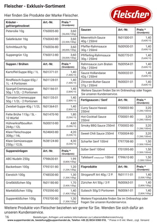 Bestellungen, Anfragen und weitere Informationen zur Lebensmittelkennzeichnung:
www.suppenhandel.de, bestellung@suppenhandel.de, Telefon +49 (0) 8034 6368 018, * Preise in € inkl. Mwst., zzgl. Versand
Fleischer - Exklusiv-Sortiment
Hier finden Sie Produkte der Marke Fleischer.
16
Kräuter -
gefriergetrocknet
Art.-Nr. Preis *
(Grundpreis)
Petersilie 10g f760005-80 3,60
(36,00€/100g)
Salatkräuter 16g f760043-80 3,60
(22,50€/100g)
Schnittlauch 9g f760036-80 3,60
(40,00€/100g)
Suppengrün 12g f760012-80 3,60
(30,00€/100g)
Suppen / Brühen Art.-Nr. Preis *
(Grundpreis)
Kartoffel-Suppe 80g / 1L f601371-01 1,40
(1,40€/1l)
Rindfleisch-Suppe 65g /
1L - 4 Portionen
f601128-01 1,40
(1,40€/1l)
Spargel-Cremesuppe
50g / 1/2L - 2 Portionen
f601166-01 1,40
(2,80€/1l)
Tomaten-Cremesuppe
50g / 1/2L - 2 Portionen
f601135-01 1,40
(2,80€/1l)
Zwiebel-Suppe 40g / 1/2L f601364-01 1,40
(2,80€/1l)
Fette Brühe 115g / 5L -
10 Würfel
f601470-90 1,80
(0,36€/1l)
Hühnerkraftbouillon
264g / 12L
f600010-80 4,60
(0,38€/1l)
Klare Fleischsuppe
308g / 14L
f634843-80 4,20
(0,30€/1l)
Klare Gemüsesuppe
250g / 12,5L
f638124-80 4,30
(0,34€/1l)
Suppeneinlagen Art.-Nr. Preis *
(Grundpreis)
ABC-Nudeln 250g f798630-81 1,99
(0,80€/100g)
Backerbsen 100g f795101-80 1,20
(1,20€/100g)
Eierstich 100g f748530-80 1,30
(1,30€/100g)
Grießklößchen 50g f601180-80 1,70
(3,40€/100g)
Markklößchen 100g f793590-80 1,40
(1,40€/100g)
Suppenklößchen 100g f793700-80 1,30
(1,30€/100g)
Saucen Art.-Nr. Preis *
(Grundpreis)
Meerrettich-Sauce
40g / 250ml
f601500-01 1,40
(5,60€/1l)
Pfeffer-Rahmsauce
30g / 250ml
f600930-01 1,40
(5,60€/1l)
Pfifferling-Rahmsauce
30g / 250ml
f600770-01 1,40
(5,60€/1l)
Rahmsauce zum Braten
30g / 250ml
f600954-01 1,40
(5,60€/1l)
Sauce Hollandaise
42g / 250ml
f600032-01 1,40
(5,60€/1l)
Zitronen-Butter-Sauce
37g / 250ml
f600031-01 1,40
(5,60€/1l)
Fixprodukte Art.-Nr. Preis *
(Grundpreis)
Stroganoff Art 40g / 2 P. f601111-01 1,40
(3,50€/100g)
Züricher Art 50g / 3 P. f600063-01 1,40
(2,80€/100g)
Gulasch 50g/3 Portionen f600061-01 1,40
(2,80€/100g)
Weitere Saucen finden Sie im Onlineshop oder fragen
Sie unseren Kundenservice.
Weitere Fixprodukte finden Sie im Onlineshop oder
fragen Sie unseren Kundenservice.
Fertigsaucen / Senf Art.-Nr. Preis *
(Grundpreis)
Curry Sauce Hawaii
250ml
f700003-80 3,20
(1,28€/100ml)
Hot Cocktail Sauce
250ml
f700001-80 3,20
(1,28€/100ml)
Smoky BBQ Sauce 250ml f700002-80 3,20
(1,28€/100ml)
Sweet Chili Sauce 250ml f700004-80 3,20
(1,28€/100ml)
Scharfer Senf 100ml f797708-80 1,50
(1,50€/100ml)
Süßer Senf 100ml f701095-80 1,50
(1,50€/100ml)
Tafelsenf mittelscharf 100ml f799610-80 1,50
(1,50€/100ml
Weitere Produkte von Fleischer beziehen wir gerne für Sie. Wenden Sie sich dafür an
unseren Kundenservice.
 