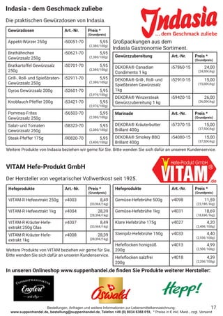 Bestellungen, Anfragen und weitere Informationen zur Lebensmittelkennzeichnung:
www.suppenhandel.de, bestellung@suppenhandel.de, Telefon +49 (0) 8034 6368 018, * Preise in € inkl. Mwst., zzgl. Versand
Indasia - dem Geschmack zuliebe
Die praktischen Gewürzdosen von Indasia.
Gewürzdosen Art.-Nr. Preis *
(Grundpreis)
Appetit-Würzer 250g i50051-70 5,95
(2,38€/100g)
Brathähnchen
Gewürzsalz 250g
i50621-70 5,95
(2,38€/100g)
Bratkartoffel Gewürzsalz
250g
i50701-70 5,95
(2,38€/100g)
Grill-, Roll- und Spießbraten-
Gewürzsalz 250g
i52911-70 5,95
(2,38€/100g)
Gyros Gewürzsalz 200g i52601-70 5,95
(2,97€/100g)
Knoblauch-Pfeffer 200g i53421-70 5,95
(2,97€/100g)
Pommes-Frites
Gewürzsalz 250g
i56503-70 5,95
(2,38€/100g)
Salat- und Tomaten
Gewürzsalz 250g
i58323-70 5,95
(2,38€/100g)
Steak-Pfeffer 175g i90820-70 5,95
(3,40€/100g)
Gewürzzubereitung Art.-Nr. Preis *
(Grundpreis)
DEKORA® Canadian
Condiments 1 kg
i57860-15 24,00
(24,00€/kg)
DEKORA® Grill-, Roll- und
Spießbraten Gewürzsalz
1kg
i52910-15 15,00
(15,00€/kg)
DEKORA® Winzersteak
Gewürzzubereitung 1 kg
i59420-15 26,00
(26,00€/kg)
Marinade Art.-Nr. Preis *
(Grundpreis)
DEKORA® Kräuterbutter
Brillant 400g
i57370-15 15,00
(37,50€/kg)
DEKORA® Smokey BBQ
Brillant 400g
i54080-15 15,00
(37,50€/kg)
Großpackungen aus dem
Indasia Gastronomie Sortiment.
17
In unseren Onlineshop www.suppenhandel.de finden Sie Produkte weiterer Hersteller:
Weitere Produkte von Indasia beziehen wir gerne für Sie. Bitte wenden Sie sich dafür an unseren Kundenservice.
Hefeprodukte Art.-Nr. Preis *
(Grundpreis)
VITAM-R Hefeextrakt 250g v4003 8,49
(33,96€/1kg)
VITAM-R Hefeextrakt 1kg v4004 28,39
(28,39€/1kg)
VITAM-R Kräuter-Hefe-
extrakt 250g Glas
v4007 8,49
(33,96€/1kg)
VITAM-R Kräuter-Hefe-
extrakt 1kg
v4008 28,39
(28,39€/1kg)
Hefeprodukte Art.-Nr. Preis *
(Grundpreis)
Gemüse-Hefebrühe 500g v4098 11,59
(23,18€/1kg)
Gemüse-Hefebrühe 1kg v4031 18,69
(18,69€/1kg)
Klare Hefebrühe 175g v4027 4,20
(2,40€/100g)
Steinpilz-Hefebrühe 150g v4033 4,40
(2,93€/100g)
Hefeflocken honigsüß
200g
v4013 4,99
(2,50€/100g)
Hefeflocken salzfrei
200g
v4018 4,39
(2,20€/100g)
VITAM Hefe-Produkt GmbH
Der Hersteller von vegetarischer Vollwertkost seit 1925.
Weitere Produkte von VITAM beziehen wir gerne für Sie.
Bitte wenden Sie sich dafür an unseren Kundenservice.
 