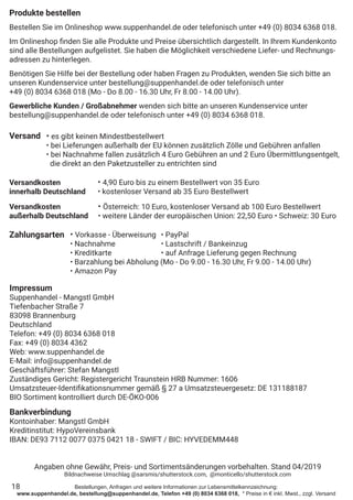 Bestellungen, Anfragen und weitere Informationen zur Lebensmittelkennzeichnung:
www.suppenhandel.de, bestellung@suppenhandel.de, Telefon +49 (0) 8034 6368 018, * Preise in € inkl. Mwst., zzgl. Versand
Produkte bestellen
Bestellen Sie im Onlineshop www.suppenhandel.de oder telefonisch unter +49 (0) 8034 6368 018.
Im Onlineshop finden Sie alle Produkte und Preise übersichtlich dargestellt. In Ihrem Kundenkonto
sind alle Bestellungen aufgelistet. Sie haben die Möglichkeit verschiedene Liefer- und Rechnungs-
adressen zu hinterlegen.
Benötigen Sie Hilfe bei der Bestellung oder haben Fragen zu Produkten, wenden Sie sich bitte an
unseren Kundenservice unter bestellung@suppenhandel.de oder telefonisch unter
+49 (0) 8034 6368 018 (Mo - Do 8.00 - 16.30 Uhr, Fr 8.00 - 14.00 Uhr).
Gewerbliche Kunden / Großabnehmer wenden sich bitte an unseren Kundenservice unter
bestellung@suppenhandel.de oder telefonisch unter +49 (0) 8034 6368 018.
Versand
Versandkosten
innerhalb Deutschland
Versandkosten
außerhalb Deutschland
Zahlungsarten
18
• es gibt keinen Mindestbestellwert
• bei Lieferungen außerhalb der EU können zusätzlich Zölle und Gebühren anfallen
• bei Nachnahme fallen zusätzlich 4 Euro Gebühren an und 2 Euro Übermittlungsentgelt,
die direkt an den Paketzusteller zu entrichten sind
• 4,90 Euro bis zu einem Bestellwert von 35 Euro
• kostenloser Versand ab 35 Euro Bestellwert
• Österreich: 10 Euro, kostenloser Versand ab 100 Euro Bestellwert
• weitere Länder der europäischen Union: 22,50 Euro • Schweiz: 30 Euro
• Vorkasse - Überweisung	 • PayPal
• Nachnahme 		 • Lastschrift / Bankeinzug
• Kreditkarte		 • auf Anfrage Lieferung gegen Rechnung
• Barzahlung bei Abholung (Mo - Do 9.00 - 16.30 Uhr, Fr 9.00 - 14.00 Uhr)
• Amazon Pay
Impressum
Suppenhandel - Mangstl GmbH
Tiefenbacher Straße 7
83098 Brannenburg
Deutschland
Telefon: +49 (0) 8034 6368 018
Fax: +49 (0) 8034 4362
Web: www.suppenhandel.de
E-Mail: info@suppenhandel.de
Geschäftsführer: Stefan Mangstl
Zuständiges Gericht: Registergericht Traunstein HRB Nummer: 1606
Umsatzsteuer-Identifikationsnummer gemäß § 27 a Umsatzsteuergesetz: DE 131188187
BIO Sortiment kontrolliert durch DE-ÖKO-006
Bankverbindung
Kontoinhaber: Mangstl GmbH
Kreditinstitut: HypoVereinsbank
IBAN: DE93 7112 0077 0375 0421 18 - SWIFT / BIC: HYVEDEMM448
Angaben ohne Gewähr, Preis- und Sortimentsänderungen vorbehalten. Stand 04/2019
Bildnachweise Umschlag @sarsmis/shutterstock.com, @monticello/shutterstock.com
 