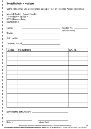 Bestellungen, Anfragen und weitere Informationen zur Lebensmittelkennzeichnung:
www.suppenhandel.de, bestellung@suppenhandel.de, Telefon +49 (0) 8034 6368 018, * Preise in € inkl. Mwst., zzgl. Versand
19
Menge Produktname Art.-Nr.
Bestellschein - Notizen
Gerne können Sie uns Bestellungen auch per Post an folgende Adresse schicken:
Mangstl GmbH - Suppenhandel
Tiefenbacher Straße 7
83098 Brannenburg
Deutschland
Name:		 _______________________________________ Kunden-Nr.: ______________
							 (falls vorhanden)
Straße:		 _______________________________________
PLZ und Ort:	 _______________________________________
Telefon / E-Mail	_______________________________________
gewünschte Zahlungsart: _____________________________________
							
__________________________	 _______________________________
Datum				 Unterschrift
 