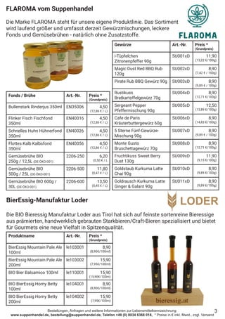 Bestellungen, Anfragen und weitere Informationen zur Lebensmittelkennzeichnung:
www.suppenhandel.de, bestellung@suppenhandel.de, Telefon +49 (0) 8034 6368 018, * Preise in € inkl. Mwst., zzgl. Versand
Fonds / Brühe Art.-Nr. Preis *
(Grundpreis)
Bullenstark Rinderjus 350ml EN35006 4,50
(12,86 € / L)
Flinker Fisch Fischfond
350ml
EN40016 4,50
(12,86 € / L)
Schnelles Huhn Hühnerfond
350ml
EN40026 4,50
(12,86 € / L)
Flottes Kalb Kalbsfond
350ml
EN40056 4,50
(12,86 € / L)
Gemüsebrühe BIO
250g / 12,5L (DE-ÖKO-001)
2206-250 6,20
(0,50 € / L
Gemüsebrühe BIO
500g / 25L (DE-ÖKO-001)
2206-500 11,80
(0,47 € / L)
Gemüsebrühe BIO 600g /
30L (DE-ÖKO-001)
2206-600 13,50
(0,45 € / L)
FLAROMA vom Suppenhandel
Die Marke FLAROMA steht für unsere eigene Produktlinie. Das Sortiment
wird laufend größer und umfasst derzeit Gewürzmischungen, leckere
Fonds und Gemüsebrühen - natürlich ohne Zusatzstoffe.
3
Gewürze Art.-Nr. Preis *
(Grundpreis)
i-Tüpfelchen
Zitronenpfeffer 90g
SU001xD 11,90
(13,22 €/100g)
Magic Dust Red BBQ Rub
120g
SU002xD 8,90
(7,42 € / 100g)
Pirate Rub BBQ Gewürz 90g SU003xD 8,90
(9,89 € / 100g)
Rustikuss
Bratkartoffelgewürz 70g
SU004xD 8,90
(12,71 €/100g)
Sergeant Pepper
Pfeffermischung 90g
SU005xD 12,50
(13,89 €/100g)
Cafe de Paris
Kräuterbuttergewürz 60g
SU006xD 8,90
(14,83 €/100g)
5 Sterne Fünf-Gewürze-
Mischung 90g
SU007xD 8,90
(9,89 € / 100g)
Monte Gusto
Bruschettagewürz 70g
SU008xD 8,90
(12,71 €/100g)
Fruchtikuss Sweet Berry
Dust 130g
SU009xD 11,90
(9,15 €/100g)
Goldstaub Kurkuma Latte
Chai 90g
SU010xD 8,90
(9,89 €/100g)
Goldrausch Kurkuma Latte
Ginger & Galant 90g
SU011xD 8,90
(9,89 €/100g)
BierEssig-Manufaktur Loder
Die BIO Bieressig Manufaktur Loder aus Tirol hat sich auf feinste sortenreine Bieressige
aus prämierten, handwerklich gebrauten Starkbieren/Craft-Bieren spezialisiert und bietet
für Gourmets eine neue Vielfalt in Spitzenqualität.
Produktname Art.-Nr. Preis *
(Grundpreis)
BierEssig Mountain Pale Ale
100ml
le103001 8,90
(8,90€/100ml)
BierEssig Mountain Pale Ale
200ml
le103002 15,90
(7,95€/100ml)
BIO Bier Balsamico 100ml le110001 15,90
(15,90€/100m)
BIO BierEssig Horny Betty
100ml
le104001 8,90
(8,90€/100ml)
BIO BierEssig Horny Betty
200ml
le104002 15,90
(7,95€/100m)
 