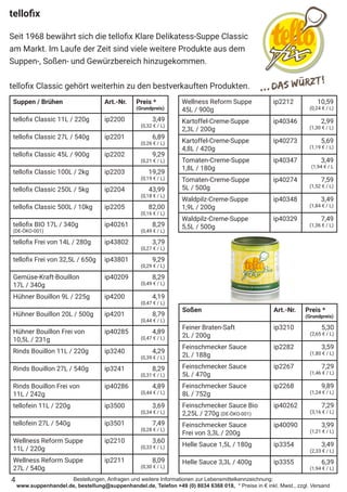 Bestellungen, Anfragen und weitere Informationen zur Lebensmittelkennzeichnung:
www.suppenhandel.de, bestellung@suppenhandel.de, Telefon +49 (0) 8034 6368 018, * Preise in € inkl. Mwst., zzgl. Versand
tellofix
Seit 1968 bewährt sich die tellofix Klare Delikatess-Suppe Classic
am Markt. Im Laufe der Zeit sind viele weitere Produkte aus dem
Suppen-, Soßen- und Gewürzbereich hinzugekommen.
tellofix Classic gehört weiterhin zu den bestverkauften Produkten.
Suppen / Brühen Art.-Nr. Preis *
(Grundpreis)
tellofix Classic 11L / 220g ip2200 3,49
(0,32 € / L)
tellofix Classic 27L / 540g ip2201 6,89
(0,26 € / L)
tellofix Classic 45L / 900g ip2202 9,29
(0,21 € / L)
tellofix Classic 100L / 2kg ip2203 19,29
(0,19 € / L)
tellofix Classic 250L / 5kg ip2204 43,99
(0,18 € / L)
tellofix Classic 500L / 10kg ip2205 82,00
(0,16 € / L)
tellofix BIO 17L / 340g
(DE-ÖKO-001)
ip40261 8,29
(0,49 € / L)
tellofix Frei von 14L / 280g ip43802 3,79
(0,27 € / L)
tellofix Frei von 32,5L / 650g ip43801 9,29
(0,29 € / L)
Gemüse-Kraft-Bouillon
17L / 340g
ip40209 8,29
(0,49 € / L)
Hühner Bouillon 9L / 225g ip4200 4,19
(0,47 € / L)
Hühner Bouillon 20L / 500g ip4201 8,79
(0,44 € / L)
Hühner Bouillon Frei von
10,5L / 231g
ip40285 4,89
(0,47 € / L)
Rinds Bouillon 11L / 220g ip3240 4,29
(0,39 € / L)
Rinds Bouillon 27L / 540g ip3241 8,29
(0,31 € / L)
Rinds Bouillon Frei von
11L / 242g
ip40286 4,89
(0,44 € / L)
tellofein 11L / 220g ip3500 3,69
(0,34 € / L)
tellofein 27L / 540g ip3501 7,49
(0,28 € / L)
Wellness Reform Suppe
11L / 220g
ip2210 3,60
(0,33 € / L)
Wellness Reform Suppe
27L / 540g
ip2211 8,09
(0,30 € / L)
Wellness Reform Suppe
45L / 900g
ip2212 10,59
(0,24 € / L)
Kartoffel-Creme-Suppe
2,3L / 200g
ip40346 2,99
(1,30 € / L)
Kartoffel-Creme-Suppe
4,8L / 420g
ip40273 5,69
(1,19 € / L)
Tomaten-Creme-Suppe
1,8L / 180g
ip40347 3,49
(1,94 € / L
Tomaten-Creme-Suppe
5L / 500g
ip40274 7,59
(1,52 € / L)
Waldpilz-Creme-Suppe
1,9L / 200g
ip40348 3,49
(1,84 € / L)
Waldpilz-Creme-Suppe
5,5L / 500g
ip40329 7,49
(1,36 € / L)
Soßen Art.-Nr. Preis *
(Grundpreis)
Feiner Braten-Saft
2L / 200g
ip3210 5,30
(2,65 € / L)
Feinschmecker Sauce
2L / 188g
ip2282 3,59
(1,80 € / L)
Feinschmecker Sauce
5L / 470g
ip2267 7,29
(1,46 € / L)
Feinschmecker Sauce
8L / 752g
ip2268 9,89
(1,24 € / L)
Feinschmecker Sauce Bio
2,25L / 270g (DE-ÖKO-001)
ip40262 7,29
(3,16 € / L)
Feinschmecker Sauce
Frei von 3,3L / 200g
ip40090 3,99
(1,21 € / L)
Helle Sauce 1,5L / 180g ip3354 3,49
(2,33 € / L)
Helle Sauce 3,3L / 400g ip3355 6,39
(1,94 € / L)
4
 