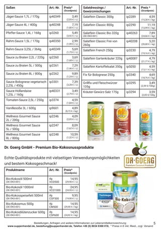 Bestellungen, Anfragen und weitere Informationen zur Lebensmittelkennzeichnung:
www.suppenhandel.de, bestellung@suppenhandel.de, Telefon +49 (0) 8034 6368 018, * Preise in € inkl. Mwst., zzgl. Versand
Soßen Art.-Nr. Preis*
(Grundpreis)
Jäger-Sauce 1,7L / 170g ip40349 3,49
(2,05 € / L)
Jäger-Sauce 4L / 400g ip40248 7,19
(1,80 € / L)
Pfeffer-Sauce 1,4L / 168g ip3260 5,49
(3,92 € / L)
Rahm-Sauce 1,5L / 170g ip40350 2,99
(1,99 € / L)
Rahm-Sauce 3,25L / 364g ip40249 5,69
(1,75 € / L)
Sauce zu Braten 2,2L / 220g ip2260 3,69
(1,68 € / L)
Sauce zu Braten 5L / 500g ip2261 7,29
(1,46 € / L)
Sauce zu Braten 8L / 800g ip2262 9,89
(1,24 € / L)
Sauce Bolognese vegetarisch
2,25L / 450g
ip3301 7,39
(3,28 € / L)
Sauce Hollandaise
1,25L / 160g
ip40331 3,49
(2,79 € / L)
Tomaten-Sauce 2,5L / 250g ip3374 4,59
(1,84 € / L)
Vanillesoße 3L / 600g ip9601 4,89
(8,15 € / kg)
Wellness Gourmet Sauce
2L / 200g
ip2246 4,09
(2,05 € / L)
Wellness Gourmet Sauce
5L / 500g
ip2247 8,09
(1,62 € / L)
Wellness Gourmet Sauce
8L / 800g
ip2248 10,59
(1,32 € / L)
Salatdressings /
Gewürzmischungen
Art.-Nr. Preis *
(Grundpreis)
Salatfein Classic 300g ip2289 4,59
(15,30 € / kg)
Salatfein Classic 800g ip2290 11,19
(13,99 € / kg)
Salatfein Classic Bio 320g
(DE-ÖKO-001)
ip40263 7,89
(24,66 € / kg)
Salatfein Classic Frei von
260g
ip40208 5,20
(20,00 € / kg)
Salatfein French 250g ip3230 4,79
(19,16 € / kg)
Salatfein Gartenkräuter 220g ip40087 4,79
(21,77 € / kg)
Salatfein Kartoffelsalat 350g ip5050 4,59
(13,11 € / kg)
Fix für Bolognese 250g ip3340 4,69
(18,76 € / kg)
Grillfix und Fleischwürzer
135g
ip3295 3,49
(2,59 €/100g)
Kräuter-Gewürz-Salz 175g ip3294 3,59
(2,05 €/100g
5
Produktname Art.-Nr. Preis*
(Grundpreis)
Bio-Kokosöl 500ml
(DE-ÖKO-001)
dg
VCO500
14,95
(29,90 € / L)
Bio-Kokosöl 1000ml
(DE-ÖKO-001)
dg
VCO1000
24,95
(24,95 € / L)
Bio-Kokosspeisefett 500ml
(DE-ÖKO-001)
dg
COF500
9,95
(19,90 € / L)
Bio-Kokosmus 500g
(DE-ÖKO-001)
dg
CM500
14,95
(29,90 € / kg)
Bio-Kokosblütenzucker 600g
(DE-ÖKO-001)
dg
CSP600
14,95
(24,92 € / kg)
Dr. Goerg GmbH - Premium Bio-Kokosnussprodukte
Echte Qualitätsprodukte mit vielseitigen Verwendungsmöglichkeiten
und bestem Kokosgeschmack!
 