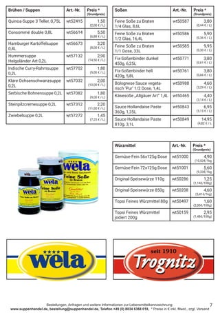 Bestellungen, Anfragen und weitere Informationen zur Lebensmittelkennzeichnung:
www.suppenhandel.de, bestellung@suppenhandel.de, Telefon +49 (0) 8034 6368 018, * Preise in € inkl. Mwst., zzgl. Versand
Soßen Art.-Nr. Preis *
(Grundpreis)
Feine Soße zu Braten
1/4 Glas, 8,6L
wt50587 3,80
(0,44 € / L)
Feine Soße zu Braten
1/2 Glas, 16,4L
wt50586 5,90
(0,36 € / L)
Feine Soße zu Braten
1/1 Dose, 33L
wt50585 9,95
(0,30 € / L)
Fix-Soßenbinder dunkel
450g, 6,25L
wt50771 3,80
(0,61 € / L)
Fix-Soßenbinder hell
420g, 5,8L
wt50761 3,80
(0,66 € / L)
Bolognese Sauce vegeta-
risch ‘Pur‘ 1/2 Dose, 1,4L
wt50988 4,60
(3,29 € / L)
Käsesoße „Allgäuer Art“ 1,4L wt50465 4,40
(3,14 € / L)
Sauce Hollandaise Paste
360g, 1,35L
wt50843 6,95
(5,15 € / L)
Sauce Hollandaise Paste
810g, 3,1L
wt50849 14,95
(4,82 € / L
Würzmittel Art.-Nr. Preis *
(Grundpreis)
Gemüse-Fein 56x125g Dose wt51000 4,90
(10,52€/1kg
Gemüse-Fein 72x125g Dose wt51001 5,60
(9,33€/1kg
Original-Speisewürze 110g wt50286 1,25
(1,14€/100g)
Original-Speisewürze 850g wt50208 4,60
(5,41€/1kg)
Topsi Feines Würzmittel 80g wt50497 1,60
(2,00€/100g)
Topsi Feines Würzmittel
jodiert 200g
wt50159 2,95
(1,48€/100g)
7
Brühen / Suppen Art.-Nr. Preis *
(Grundpreis)
Quinoa-Suppe 3 Teller, 0,75L wt52415 1,50
(2,00 € / L)
Consommé double 0,8L wt56614 5,50
(6,88 € / L)
Hamburger Kartoffelsuppe
0,4L
wt56673 3,20
(8,00 € / L)
Hummersuppe
Helgoländer Art 0,2L
wt57132 2,90
(14,50 € / L)
Indische Curry-Rahmsuppe
0,2L
wt57702 1,80
(9,00 € / L)
Klare Ochsenschwanzsuppe
0,2L
wt57032 2,00
(10,00 € / L)
Serbische Bohnensuppe 0,2L wt57082 1,80
(9,00 € / L)
Steinpilzcremesuppe 0,2L wt57312 2,20
(11,00 € / L)
Zwiebelsuppe 0,2L wt57272 1,45
(7,25 € / L)
 