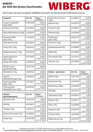 Bestellungen, Anfragen und weitere Informationen zur Lebensmittelkennzeichnung:
www.suppenhandel.de, bestellung@suppenhandel.de, Telefon +49 (0) 8034 6368 018, * Preise in € inkl. Mwst., zzgl. Versand
Exquisite Art.-Nr. Preis *
(Grundpreis)
Assam Langpfeffer
ganz 200g
wi207438 29,50
(14,75€/100g)
Azteken Gold 250g wi216963 56,90
(22,76€/100g)
Black BBQ Barbacoa 340g wi200364 37,00
(10,88€/100g)
Bourbon Pfeffer
ganz 240g
wi195624 76,00
(31,67€/100g)
Cuba Nueva 210g wi233364 29,00
(13,81€/100g)
Forest Flair 100g wi251624 33,00
(33,00€/100g)
Masala Aphrodite 140g wi233929 31,00
(22,14€/100g)
Nepal-Kardamom
ganz 140g
wi212604 39,00
(27,86€/100g)
Nordic Flair 300g wi206903 32,00
(10,67€/100g)
Pfeffer-Cuvée
geschrotet 240g
wi221128 49,00
(20,42€/100g)
Red Dhofar 210g wi200363 34,00
(16,19€/100g)
Sansho
Blütenpfeffer ganz 50g
wi206904 82,00
(164€/100g)
Szechuanpfeffer
ganz 130g
wi212601 45,00
(34,62€/100g)
Tasmanischer
Bergpfeffer ganz 200g
wi180169 69,00
(34,50€/100g)
Kräuter -
gefriergetrocknet
Art.-Nr. Preis *
(Grundpreis)
Basilikum 55g wi108747 14,00
(25,45€/100g)
Dill 90g wi234667 17,00
(18,89€/100g)
Estragon 70g wi208219 21,00
(30,00€/100g)
Italienische Kräuter 75g wi108883 22,50
(30,00€/100g)
Kerbel 65g wi195790 20,00
(30,77€/100g)
WIBERG -
die Welt des besten Geschmacks
Hier finden Sie das komplette WIBERG Sortiment für die professionelle Gastronomie.
Kräuter - getrocknet Art.-Nr. Preis *
(Grundpreis)
Beifuß 150g wi211525 9,20
(6,13€/100g)
Bergkräuter 50g wi232655 9,40
(18,80€/100g)
Bohnenkraut 200g wi234658 8,50
(4,25€/100g)
Dill 200g wi221871 8,90
(4,45€/100g)
Liebstöckel 130g wi108767 7,00
(5,38€/100g)
Majoran 95g wi108771 7,00
(7,37€/100g)
Minze 70g wi234680 5,50
(7,86€/100g)
Origanum 90g wi108778 8,00
(8,89€/100g)
Thymian 200g wi257630 8,00
(4,00€/100g)
Wilde Kräuter 55g wi214137 8,40
(15,27€/100g)
8
Kräuter der Provence
100g
wi108881 19,50
(19,50€/100g)
Majoran 60g wi108770 23,00
(38,33€/100g)
Origanum 65g wi108827 19,50
(30,00€/100g)
Petersilie 50g wi108784 10,50
(21,00€/100g)
Pfeffer grün
ganz 215g
wi203173 33,00
(15,35€/100g
Rosmarin 140g wi208756 31,50
(22,50€/100g)
Salatkräuter-Mix 65g wi108882 18,00
(27,69€/100g)
Salbei 60g wi108805 21,50
(35,83€/100g)
Schnittlauch 40g wi214135 10,00
(25,00€/100g)
Thymian 75g wi108809 21,00
(28,00€/100g)
 