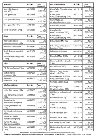 Bestellungen, Anfragen und weitere Informationen zur Lebensmittelkennzeichnung:
www.suppenhandel.de, bestellung@suppenhandel.de, Telefon +49 (0) 8034 6368 018, * Preise in € inkl. Mwst., zzgl. Versand
Salze Art.-Nr. Preis *
(Grundpreis)
Meersalz Flocken
sonnengetrocknet 350g
wi196155 7,00
(20,00€/kg)
Salzblüten bunt 450g wi213842 24,00
(53,33€/kg)
Ursalz Pur fein unjodiert
1350g
wi152658 7,00
(5,19€/kg)
Ursalz Pur grob unjodiert
1400g
wi152660 7,00
(5,00€/kg)
Pilze Art.-Nr. Preis *
(Grundpreis)
Pilz-Aroma Gewürz 200g wi208225 19,00
(9,50€/100g)
Spitzmorcheln
getrocknet 55g
wi257631 52,50
(95,45€/100g)
Steinpilze
getrocknet 130g
wi195807 25,00
(19,23€/100g)
Mix-Spezialitäten Art.-Nr. Preis *
(Grundpreis)
Curry Delhi Würzmischung
grob 280g
wi213110 9,50
(3,39€/100g)
Curry Jaipur
Gewürzzubereitung 250g
wi171778 9,50
(3,80€/100g)
Curry Madrocas
Gewürzzubereitung 560g
wi195782 13,00
(2,32€/100g)
Curry Orange 280g wi201488 9,50
(3,39€/100g)
Curry Powder
Gewürzmischung 560g
wi195784 14,50
(2,60€/100g)
Curry Purpur
Gewürzzubereitung 300g
wi243202 13,00
(4,33€/100g)
Dekor-Blüten-Mix 25g wi250996 10,00
(40,00€/100g)
Dekor Deluxe Gewürzzu-
bereitung 180g
wi251626 14,00
(7,78€/100g)
Dekor Rustikal 440g wi195831 17,50
(3,98€/100g)
Fisch Del Mare 1100g wi214134 15,50
(1,41€/100g)
Fisch Karibik Gewürzsalz
950g
wi195830 15,50
(1,63€/100g
Fisch Scandis 700g wi202113 15,00
(2,14€/100g)
Gänse- / Enten-Knuspri
Gewürzsalz 950g
wi108912 12,00
(1,26€/100g)
Garam Masala Indische
Gewürzmischung 200g
wi245945 9,80
(4,90€/100g)
Gemüse Klassik 850g wi208224 12,50
(1,47€/100g)
Grill-Argentina
Gewürzmischung 550g
wi202111 17,00
(3,09€/100g)
Grill-Barbecue Gewürzsalz
370g
wi146434 10,50
(2,84€/100g)
Grill-Barbecue 910g wi111464 16,50
(1,81€/100g)
Grill-Brasil Gewürzsalz
750g
wi207856 19,90
(2,65€/100g)
Grill-Marinade 520g wi142704 15,50
(2,98€/100g)
Grill-Mediterran 750g wi214171 19,90
(2,65€/100g)
Grill-Mexikana 780g wi202110 16,50
(2,12€/100g)
Gyros Gewürzsalz 700g wi221868 14,90
(2,13€/100g
Harissa Arab Gewürzzub.
560g
wi252389 11,00
(3,55€/100g)
10
Gewürze Art.-Nr. Preis *
(Grundpreis)
Wacholderbeeren
ganz 400g
wi108813 13,40
(3,35€/100g)
Zimt ganz 420g wi108814 15,00
(3,57€/100g)
Zimt gemahlen 200g wi146432 9,00
(4,50€/100g)
Zimt gemahlen 450g wi221861 14,00
(3,11€/100g)
Zwiebel Granulat 690g wi108816 15,20
(2,20€/100g)
Mix-Spezialitäten Art.-Nr. Preis *
(Grundpreis)
Afrika Gewürzsalz 380g wi185647 9,50
(2,50€/100g)
Asia Gewürzzubereitung
300g
wi214139 8,20
(2,73€/100g)
Bosna Spezial
Gewürzmischung 480g
wi195836 12,00
(2,50€/100g)
Bratengewürz Delizia
950g
wi124776 8,90
(0,94€/100g)
Brot Gewürzmischung
550g
wi108874 10,90
(1,98€/100g)
Burger Mix Herby
Würzmischung 400g
wi220818 12,70
(3,18€/100g)
Burger Mix Spicy
Würzmischung 760g
wi220817 12,70
(1,67€/100g)
Cajun Würzmischung
280g
wi184990 12,00
(4,29€/100g)
 