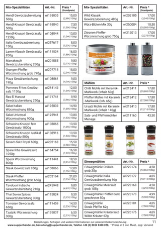 Bestellungen, Anfragen und weitere Informationen zur Lebensmittelkennzeichnung:
www.suppenhandel.de, bestellung@suppenhandel.de, Telefon +49 (0) 8034 6368 018, * Preise in € inkl. Mwst., zzgl. Versand
Mix-Spezialitäten Art.-Nr. Preis *
(Grundpreis)
Hendl Gewürzzubereitung
560g
wi195835 15,00
(2,68€/100g)
Hendl-Knuspri Gewürzsalz
500g
wi195840 7,50
(1,50€/100g)
Hendl-Knuspri Gewürzsalz
1250g
wi108844 13,00
(1,04€/100g)
Italia Gewürzzubereitung
150g
wi257617 8,00
(5,33€/100g)
Lamm Klassik Gewürzsalz
850g
wi111534 16,00
(1,88€/100g)
Marrakesch
Gewürzzubereitung 260g
wi201085 9,80
(3,77€/100g)
Orangen-Pfeffer
Würzmischung grob 770g
wi207718 18,00
(2,34€/100g)
Pizza Gewürzmischung
190g
wi108861 9,00
(4,74€/100g)
Pommes Frites Gewürz-
salz 1150g
wi214143 12,00
(1,04€/100g)
Ras El Hanout
Gewürzzubereitung 250g
wi171741 9,90
(3,96€/100g)
Salat Italian
Würzmischung 880g
wi195833 14,90
(1,69€/100g)
Salat Universal
Würzmischung 900g
wi125941 13,80
(1,53€/100g)
Schweins-Knuspri fein
Gewürzsalz 1000g
wi108865 13,50
(1,35€/100g)
Schweins-Knuspri rustikal
Gewürzsalz 880g
wi108916 13,50
(1,53€/100g)
Sesam-Salz Royal 600g wi202163 15,50
(2,58€/100g)
Spare Ribs Gewürzsalz
1050g
wi164754 16,50
(1,57€/100g)
Speck Würzmischung
800g
wi111441 18,50
(2,31€/100g)
Steak Gewürzsalz 950g wi108866 17,00
(1,79€/100g)
Steak-Pfeffer
Würzmischung grob 650g
wi202164 21,00
(3,23€/100g)
Tandoori Indische
Gewürzzubereitung 210g
wi245948 9,80
(4,67€/100g)
Thai Seven Spices
Gewürzzubereitung 300g
wi185024 9,50
(3,17€/100g)
Tomaten Gewürzsalz
650g
wi111459 14,50
(2,23€/100g)
Tzatziki Würzmischung
300g
wi195837 6,50
(2,17€/100g)
11
Mühlen Art.-Nr. Preis *
Chilli Mühle mit Keramik-
Mahlwerk (Inhalt 50g)
wi212411 17,80
(35,60€/100g)
Pfeffer Mühle mit Keramik
-Mahlwerk (Inh. 65g)
wi212412 17,80
(27,38€/100g)
Ursalz Mühle mit Keramik-
Mahlwerk (Inhalt 140g)
wi212410 17,80
(12,71€/100g)
Salz- und Pfeffermühlen
Menage
wi211160 43,50
Einwegmühlen Art.-Nr. Preis *
Einwegmühle Chillies
grob 35g
wi220174 4,50
(12,86€/100g)
Einwegmühle Italia
Gewürzzubereitung 46g
wi220177 4,65
(10,11€/100g)
Einwegmühle Meersalz
grob 105g
wi220168 4,50
(4,29€/100g)
Einwegmühle Pfeffer bunt
geschrotet 50g
wi220173 4,99
(9,98€/100g)
Einwegmühle
Steak Pfeffer 62g
wi220181 4,65
(7,50€/100g)
Einwegmühle Kräutersalz
Wilde Kräuter 62g
wi220176 4,65
(7,50€/100g)
Mix-Spezialitäten Art.-Nr. Preis *
(Grundpreis)
Wild Klassik
Gewürzzubereitung 480g
wi202105 17,00
(3,54€/100g)
Würz-Blüten-Mix 30g wi250084 10,50
(35,00€/100g)
Zitronen-Pfeffer
Würzmischung grob 750g
wi213013 17,00
(2,27€/100g)
 