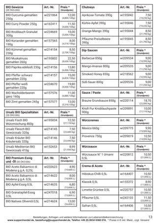 Bestellungen, Anfragen und weitere Informationen zur Lebensmittelkennzeichnung:
www.suppenhandel.de, bestellung@suppenhandel.de, Telefon +49 (0) 8034 6368 018, * Preise in € inkl. Mwst., zzgl. Versand
BIO Gewürze
(DE-ÖKO-006)
Art.-Nr. Preis *
(Grundpreis)
BIO Curcuma gemahlen
250g
wi221864 12,00
(4,80€/100g)
BIO Curry Powder 250g wi162411 11,50
(4,60€/100g)
BIO Knoblauch Granulat
300g
wi234669 15,00
(5,00€/100g)
BIO Koriander gemahlen
190g
wi157565 8,00
(4,21€/100g)
BIO Kümmel gemahlen
230g
wi214154 8,50
(3,70€/100g)
BIO Muskatnuss
gemahlen 260g
wi195802 22,50
(8,65€/100g)
BIO Paprika edelsüß 230g wi214156 13,80
(6,00€/100g)
BIO Pfeffer schwarz
gemahlen 220g
wi214157 15,00
(6,82€/100g)
BIO Pfeffer weiß
gemahlen 220g
wi234670 19,80
(9,00€/100g)
BIO Wacholderbeeren
ganz 160g
wi157576 11,00
(6,88€/100g)
BIO Zimt gemahlen 245g wi157577 13,00
(5,31€/100g)
Ursalz BIO Spezialitäten
(DE-ÖKO-006)
Art.-Nr. Preis *
(Grundpreis)
Ursalz Fisch BIO
Würzmischung 460g
wi195834 12,50
(27,17€/kg)
Ursalz Fleisch BIO
Gewürzsalz 320g
wi214145 7,50
(23,44€/kg)
Ursalz Kräuter BIO
Kräutersalz 320g
wi214146 7,50
(23,44€/kg)
Ursalz Mediterran BIO
Gewürzsalz 410g
wi152653 8,99
(21,93€/kg)
BIO Premium-Essig
und -Öl (DE-ÖKO-006)
Art.-Nr. Preis *
(Grundpreis)
BIO Aceto Balsamico di
Modena g.g.A. 0,25L
wi232623 4,90
(19,60€/L)
BIO Aceto Balsamico di
Modena g.g.A. 0,5L
wi214622 8,00
(16,00€/L)
BIO Apfel-Essig 0,5L wi214635 6,80
(13,60€/L)
BIO Granatapfel-Essig
0,5L
wi247018 6,90
(13,80€/L)
BIO Natives Olivenöl 0,5L wi214624 13,00
(26,00€/L)
Würzsauce Art.-Nr. Preis *
(Grundpreis)
Würzsauce N° 1 Umami
0,5L
wi220812 10,50
(21,00€/L)
Dip-Saucen Art.-Nr. Preis *
(Grundpreis)
Barbecue 850g wi209534 9,00
(10,59€/kg)
Mango-Ananas 800g wi209535 9,00
(11,25€/kg)
Smoked Honey 850g wi218562 9,00
(10,59€/kg)
Süß-Sauer 800g wi209536 9,00
(11,25€/kg)
Würzcremes Art.-Nr. Preis *
(Grundpreis)
Mexico 660g wi209775 9,90
(15,00€/kg)
Provence 750g wi209819 10,50
(14,00€/kg)
13
Chutneys Art.-Nr. Preis *
(Grundpreis)
Aprikose-Tomate 390g wi195842 7,50
(19,23€/kg)
Kürbis-Apfel 390g wi195846 7,50
(19,23€/kg)
Orange-Mango 390g wi195844 8,50
(21,79€/kg)
Pflaume-Preiselbeere
390g
wi195845 8,50
(21,79€/kg)
Sauce / Paste Art.-Nr. Preis *
(Grundpreis)
Braune Grundsauce 850g wi220114 18,70
(22,00€/kg)
Knofi Pur Knoblauchpaste
900g
wi209891 10,00
(11,11€/kg)
Crema di Aceto Art.-Nr. Preis *
(Grundpreis)
Hibiskus-Chilli 0,5L wi164407 10,50
(21,00€/L)
Klassik 0,5L wi155372 8,90
(17,80€/L)
Limette-Grüntee 0,5L wi220757 10,50
(21,00€/L)
Pflaume 0,5L wi243103 11,50
(23,00€/L)
Safran 0,5L wi164406 10,50
(21,00€/L)
 