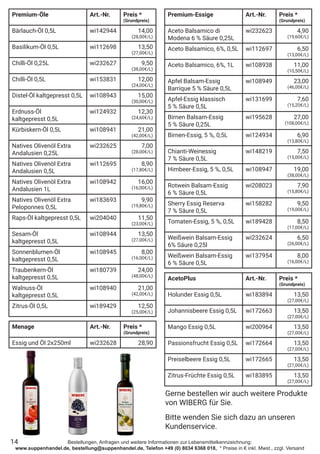 Bestellungen, Anfragen und weitere Informationen zur Lebensmittelkennzeichnung:
www.suppenhandel.de, bestellung@suppenhandel.de, Telefon +49 (0) 8034 6368 018, * Preise in € inkl. Mwst., zzgl. Versand
Premium-Öle Art.-Nr. Preis *
(Grundpreis)
Bärlauch-Öl 0,5L wi142944 14,00
(28,00€/L)
Basilikum-Öl 0,5L wi112698 13,50
(27,00€/L)
Chilli-Öl 0,25L wi232627 9,50
(38,00€/L)
Chilli-Öl 0,5L wi153831 12,00
(24,00€/L)
Distel-Öl kaltgepresst 0,5L wi108943 15,00
(30,00€/L)
Erdnuss-Öl
kaltgepresst 0,5L
wi124932 12,30
(24,60€/L)
Kürbiskern-Öl 0,5L wi108941 21,00
(42,00€/L)
Natives Olivenöl Extra
Andalusien 0,25L
wi232625 7,00
(28,00€/L)
Natives Olivenöl Extra
Andalusien 0,5L
wi112695 8,90
(17,80€/L)
Natives Olivenöl Extra
Andalusien 1L
wi108942 16,00
(16,00€/L)
Natives Olivenöl Extra
Peloponnes 0,5L
wi183693 9,90
(19,80€/L)
Raps-Öl kaltgepresst 0,5L wi204040 11,50
(23,00€/L)
Sesam-Öl
kaltgepresst 0,5L
wi108944 13,50
(27,00€/L)
Sonnenblumen-Öl
kaltgepresst 0,5L
wi108945 8,00
(16,00€/L)
Traubenkern-Öl
kaltgepresst 0,5L
wi180739 24,00
(48,00€/L)
Walnuss-Öl
kaltgepresst 0,5L
wi108940 21,00
(42,00€/L)
Zitrus-Öl 0,5L wi189429 12,50
(25,00€/L)
Premium-Essige Art.-Nr. Preis *
(Grundpreis)
Aceto Balsamico di
Modena 6 % Säure 0,25L
wi232623 4,90
(19,60€/L)
Aceto Balsamico, 6%, 0,5L wi112697 6,50
(13,00€/L)
Aceto Balsamico, 6%, 1L wi108938 11,00
(10,50€/L)
Apfel Balsam-Essig
Barrique 5 % Säure 0,5L
wi108949 23,00
(46,00€/L)
Apfel-Essig klassisch
5 % Säure 0,5L
wi131699 7,60
(15,20€/L)
Birnen Balsam-Essig
5 % Säure 0,25L
wi195628 27,00
(108,00€/L)
Birnen-Essig, 5 %, 0,5L wi124934 6,90
(13,80€/L)
Chianti-Weinessig
7 % Säure 0,5L
wi148219 7,50
(15,00€/L)
Himbeer-Essig, 5 %, 0,5L wi108947 19,00
(38,00€/L)
Rotwein Balsam-Essig
6 % Säure 0,5L
wi208023 7,90
(15,80€/L)
Sherry Essig Reserva
7 % Säure 0,5L
wi158282 9,50
(19,00€/L)
Tomaten-Essig, 5 %, 0,5L wi189428 8,50
(17,00€/L)
Weißwein Balsam-Essig
6% Säure 0,25l
wi232624 6,50
(26,00€/L)
Weißwein Balsam-Essig
6 % Säure 0,5L
wi137954 8,00
(16,00€/L)
AcetoPlus Art.-Nr. Preis *
(Grundpreis)
Holunder Essig 0,5L wi183894 13,50
(27,00€/L)
Johannisbeere Essig 0,5L wi172663 13,50
(27,00€/L)
Mango Essig 0,5L wi200964 13,50
(27,00€/L)
Passionsfrucht Essig 0,5L wi172664 13,50
(27,00€/L)
Preiselbeere Essig 0,5L wi172665 13,50
(27,00€/L)
Zitrus-Früchte Essig 0,5L wi183895 13,50
(27,00€/L)
14
Gerne bestellen wir auch weitere Produkte
von WIBERG für Sie.
Bitte wenden Sie sich dazu an unseren
Kundenservice.
Menage Art.-Nr. Preis *
(Grundpreis)
Essig und Öl 2x250ml wi232628 28,90
 