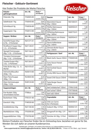 Bestellungen, Anfragen und weitere Informationen zur Lebensmittelkennzeichnung:
www.suppenhandel.de, bestellung@suppenhandel.de, Telefon +49 (0) 8034 6368 018, * Preise in € inkl. Mwst., zzgl. Versand
Fleischer - Exklusiv-Sortiment
Hier finden Sie Produkte der Marke Fleischer.
16
Kräuter -
gefriergetrocknet
Art.-Nr. Preis *
(Grundpreis)
Petersilie 10g f760005-80 3,60
(36,00€/100g)
Salatkräuter 16g f760043-80 3,60
(22,50€/100g)
Schnittlauch 9g f760036-80 3,60
(40,00€/100g)
Suppengrün 12g f760012-80 3,60
(30,00€/100g)
Suppen / Brühen Art.-Nr. Preis *
(Grundpreis)
Kartoffel-Suppe 60g /
0,75L - 3 Portionen
f601371-01 1,40
(1,87€/L)
Rindfleisch-Suppe 65g /
1,1L - 4 Portionen
f601128-01 1,40
(1,27€/L)
Spargel-Cremesuppe
40g / 1/2L - 2 Portionen
f601166-01 1,40
(2,80€/L)
Tomaten-Cremesuppe
50g / 1/2L - 2 Portionen
f601135-01 1,40
(2,80€/L)
Zwiebel-Suppe 40g /
1/2L - 2 Portionen
f601364-01 1,40
(2,80€/L)
Fette Brühe 60g / 3L - 6
Würfel
f601470-07 1,50
(0,50€/L)
Hühnerkraftbouillon
264g / 12L
f600010-80 4,60
(0,38€/L)
Klare Fleischsuppe
308g / 14L
f634843-80 4,20
(0,30€/L)
Klare Gemüsesuppe
250g / 12,5L
f638124-80 4,30
(0,34€/L)
Suppeneinlagen Art.-Nr. Preis *
(Grundpreis)
Eier-Nudeln 250g
verschiedene Sorten
f7986xx 1,99
(0,80€/100g)
Backerbsen 100g f795101-80 1,20
(1,20€/100g)
Eierstich 100g f748530-80 1,30
(1,30€/100g)
Grießklößchen 50g f601180-80 1,70
(3,40€/100g)
Markklößchen 100g f793590-80 1,40
(1,40€/100g)
Suppenklößchen 100g f793700-80 1,30
(1,30€/100g)
Saucen Art.-Nr. Preis *
(Grundpreis)
Meerrettich-Sauce
40g / 250ml
f601500-01 1,40
(5,60€/L)
Pfeffer-Rahmsauce
30g / 250ml
f600930-01 1,80
(7,20€/L)
Pfifferling-Rahmsauce
30g / 300ml
f600770-01 1,40
(4,67€/L)
Rahmsauce zum Braten
30g / 250ml
f600954-01 1,40
(5,60€/L)
Sauce Hollandaise
42g / 250ml
f600032-01 1,40
(5,60€/L)
Zitronen-Butter-Sauce
37g / 250ml
f600031-01 1,40
(5,60€/L)
Fixprodukte Art.-Nr. Preis *
(Grundpreis)
Chili con Carne
für 2 Portionen
f600058-01 1,40
(3,50€/100g)
Gulasch 50g / 3 Port. f600061-01 1,40
(2,80€/100g)
Stroganoff Art 40g / 2 P. f601111-01 1,40
(3,50€/100g)
Züricher Art 50g / 3 Port. f600063-01 1,40
(2,80€/100g)
Fertigsaucen / Senf Art.-Nr. Preis *
(Grundpreis)
Black Garlic Sauce 250ml f700009-80 3,20
(1,28€/100ml)
Curry Sauce Hawaii
250ml
f700003-80 3,20
(1,28€/100ml)
Hot Cocktail Sauce
250ml
f700001-80 3,20
(1,28€/100ml)
Smoky BBQ Sauce 250ml f700002-80 3,20
(1,28€/100ml)
Sweet Chili Sauce 250ml f700004-80 3,20
(1,28€/100ml)
Tasty Burger Sauce
250ml
f700008-80 3,20
(1,28€/100ml)
Senf mittelscharf 100ml f799610-80 1,50
Senf scharf 100ml f797708-80 1,50
Senf süß 100ml f701095-80 1,50
Weitere Produkte von Fleischer finden Sie im Onlineshop bzw. beziehen wir gerne für Sie.
Wenden Sie sich dafür an unseren Kundenservice.
 