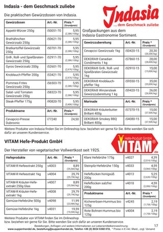 Bestellungen, Anfragen und weitere Informationen zur Lebensmittelkennzeichnung:
www.suppenhandel.de, bestellung@suppenhandel.de, Telefon +49 (0) 8034 6368 018, * Preise in € inkl. Mwst., zzgl. Versand
Indasia - dem Geschmack zuliebe
Die praktischen Gewürzdosen von Indasia.
Gewürzdosen Art.-Nr. Preis *
(Grundpreis)
Appetit-Würzer 250g i50051-70 5,95
(2,38€/100g)
Brathähnchen
Gewürzsalz 250g
i50621-70 5,95
(2,38€/100g)
Bratkartoffel Gewürzsalz
250g
i50701-70 5,95
(2,38€/100g)
Grill-, Roll- und Spießbraten-
Gewürzsalz 250g
i52911-70 5,95
(2,38€/100g)
Gyros Gewürzsalz 200g i52601-70 5,95
(2,97€/100g)
Knoblauch-Pfeffer 200g i53421-70 5,95
(2,97€/100g)
Pommes-Frites
Gewürzsalz 250g
i56503-70 5,95
(2,38€/100g)
Salat- und Tomaten
Gewürzsalz 250g
i58323-70 5,95
(2,38€/100g)
Steak-Pfeffer 175g i90820-70 5,95
(3,40€/100g)
Gewürzzubereitung Art.-Nr. Preis *
(Grundpreis)
Cevapcici Gewürzsalz 1kg i50420-15 20,30
(20,30€/kg)
DEKORA® Canadian
Condiments 1 kg
i57860-15 28,00
(28,00€/kg)
DEKORA® Grill-, Roll- und
Spießbraten Gewürzsalz
1kg
i52910-15 15,00
(15,00€/kg)
DEKORA® Knoblauch-
pfeffer 1kg
i59550-15 35,00
(35,00€/kg)
DEKORA® Winzersteak
Gewürzzubereitung 1 kg
i59420-15 26,00
(26,00€/kg)
Marinade Art.-Nr. Preis *
(Grundpreis)
DEKORA® Kräuterbutter
Brillant 400g
i57370-15 15,00
(37,50€/kg)
DEKORA® Smokey BBQ
Brillant 400g
i54080-15 15,00
(37,50€/kg)
Großpackungen aus dem
Indasia Gastronomie Sortiment.
17
Weitere Produkte von Indasia finden Sie im Onlineshop bzw. beziehen wir gerne für Sie. Bitte wenden Sie sich
dafür an unseren Kundenservice.
Hefeprodukte Art.-Nr. Preis *
(Grundpreis)
VITAM-R Hefeextrakt 250g v4003 8,89
(35,56€/kg)
VITAM-R Hefeextrakt 1kg v4004 29,79
(29,79€/kg)
VITAM-R Kräuter-Hefe-
extrakt 250g Glas
v4007 8,89
(35,56€/kg)
VITAM-R Kräuter-Hefe-
extrakt 1kg
v4008 29,79
(29,79€/kg)
Gemüse-Hefebrühe 500g v4098 11,99
(23,98€/kg)
Gemüse-Hefebrühe 1kg v4031 19,59
(19,59€/kg)
Klare Hefebrühe 175g v4027 4,39
(2,51€/100g)
Steinpilz-Hefebrühe 150g v4033 4,59
(3,06€/100g)
Hefeflocken honigsüß
200g
v4013 5,25
(2,63€/100g)
Hefeflocken salzfrei
200g
v4018 4,59
(2,30€/100g)
VITAM Hefe-Produkt GmbH
Der Hersteller von vegetarischer Vollwertkost seit 1925.
Weitere Produkte von VITAM finden Sie im Onlineshop
bzw. beziehen wir gerne für Sie. Bitte wenden Sie sich dafür an unseren Kundenservice.
Produktname Art.-Nr. Preis *
(Grundpreis)
Cevapcici-Presse
Dubrovnic
i77240 24,50
Produktname Art.-Nr. Preis *
(Grundpreis)
Kichererbsen-Hummus bio
125g
v4245 2,19
(1,75€/100g)
Rote Bohnen-Hummus bio
125g
v4004 2,19
(1,75€/100g)
 