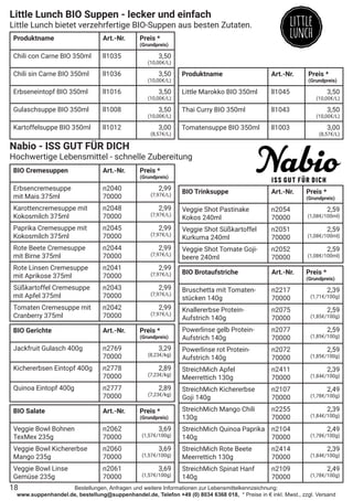 Bestellungen, Anfragen und weitere Informationen zur Lebensmittelkennzeichnung:
www.suppenhandel.de, bestellung@suppenhandel.de, Telefon +49 (0) 8034 6368 018, * Preise in € inkl. Mwst., zzgl. Versand
Little Lunch BIO Suppen - lecker und einfach
Little Lunch bietet verzehrfertige BIO-Suppen aus besten Zutaten.
Produktname Art.-Nr. Preis *
(Grundpreis)
Chili con Carne BIO 350ml ll1035 3,50
(10,00€/L)
Chili sin Carne BIO 350ml ll1036 3,50
(10,00€/L)
Erbseneintopf BIO 350ml ll1016 3,50
(10,00€/L)
Gulaschsuppe BIO 350ml ll1008 3,50
(10,00€/L)
Kartoffelsuppe BIO 350ml ll1012 3,00
(8,57€/L)
Produktname Art.-Nr. Preis *
(Grundpreis)
Little Marokko BIO 350ml ll1045 3,50
(10,00€/L)
Thai Curry BIO 350ml ll1043 3,50
(10,00€/L)
Tomatensuppe BIO 350ml ll1003 3,00
(8,57€/L)
Nabio - ISS GUT FÜR DICH
Hochwertige Lebensmittel - schnelle Zubereitung
BIO Cremesuppen Art.-Nr. Preis *
(Grundpreis)
Erbsencremesuppe
mit Mais 375ml
n2040
70000
2,99
(7,97€/L)
Karottencremesuppe mit
Kokosmilch 375ml
n2048
70000
2,99
(7,97€/L)
Paprika Cremesuppe mit
Kokosmilch 375ml
n2045
70000
2,99
(7,97€/L)
Rote Beete Cremesuppe
mit Birne 375ml
n2044
70000
2,99
(7,97€/L)
Rote Linsen Cremesuppe
mit Aprikose 375ml
n2041
70000
2,99
(7,97€/L)
Süßkartoffel Cremesuppe
mit Apfel 375ml
n2043
70000
2,99
(7,97€/L)
Tomaten Cremesuppe mit
Cranberry 375ml
n2042
70000
2,99
(7,97€/L)
BIO Gerichte Art.-Nr. Preis *
(Grundpreis)
Jackfruit Gulasch 400g n2769
70000
3,29
(8,23€/kg)
Kichererbsen Eintopf 400g n2778
70000
2,89
(7,23€/kg)
Quinoa Eintopf 400g n2777
70000
2,89
(7,23€/kg)
BIO Salate Art.-Nr. Preis *
(Grundpreis)
Veggie Bowl Bohnen
TexMex 235g
n2062
70000
3,69
(1,57€/100g)
Veggie Bowl Kichererbse
Mango 235g
n2060
70000
3,69
(1,57€/100g)
Veggie Bowl Linse
Gemüse 235g
n2061
70000
3,69
(1,57€/100g)
BIO Brotaufstriche Art.-Nr. Preis *
(Grundpreis)
Bruschetta mit Tomaten-
stücken 140g
n2217
70000
2,39
(1,71€/100g)
Knallererbse Protein-
Aufstrich 140g
n2075
70000
2,59
(1,85€/100g)
Powerlinse gelb Protein-
Aufstrich 140g
n2077
70000
2,59
(1,85€/100g)
Powerlinse rot Protein-
Aufstrich 140g
n2072
70000
2,59
(1,85€/100g)
StreichMich Apfel
Meerrettich 130g
n2411
70000
2,39
(1,84€/100g)
StreichMich Kichererbse
Goji 140g
n2107
70000
2,49
(1,78€/100g)
StreichMich Mango Chili
130g
n2255
70000
2,39
(1,84€/100g)
StreichMich Quinoa Paprika
140g
n2104
70000
2,49
(1,78€/100g)
StreichMich Rote Beete
Meerrettich 130g
n2414
70000
2,39
(1,84€/100g)
StreichMich Spinat Hanf
140g
n2109
70000
2,49
(1,78€/100g)
BIO Trinksuppe Art.-Nr. Preis *
(Grundpreis)
Veggie Shot Pastinake
Kokos 240ml
n2054
70000
2,59
(1,08€/100ml)
Veggie Shot Süßkartoffel
Kurkuma 240ml
n2051
70000
2,59
(1,08€/100ml)
Veggie Shot Tomate Goji-
beere 240ml
n2052
70000
2,59
(1,08€/100ml)
18
 
