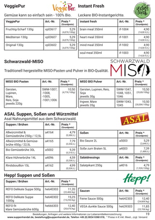 Bestellungen, Anfragen und weitere Informationen zur Lebensmittelkennzeichnung:
www.suppenhandel.de, bestellung@suppenhandel.de, Telefon +49 (0) 8034 6368 018, * Preise in € inkl. Mwst., zzgl. Versand
VeggiePur
Gemüse kann so einfach sein - 100% Bio.
VeggiePur Art.-Nr. Preis *
(Grundpreis)
Fruchtig-Scharf 130g vp03617 5,29
(4,07€/100g)
Mediterran 130g vp03607 5,29
(4,07€/100g)
Original 130g vp03602 5,29
(4,07€/100g)
Schwarzwald-MISO
Traditionell hergestellte MISO-Pasten und Pulver in BIO-Qualität.
MISO BIO Pasten Art.-Nr. Preis *
(Grundpreis)
Gersten,
Lupinen,
Mare,
Reis, Soja
jeweils 220g
SWM-1007,
-1008,
-1005,
-1001,1006
10,50
(4,77€/100g)
19
ASAL Suppen, Soßen und Würzmittel
Asal Nahrungsmittel aus dem Schwarzwald.
Suppen / Brühen Art.-Nr. Preis *
(Grundpreis)
Allwürzmittel &
Gemüsebrühe 250g / 12,5L
a4164 4,79
(0,38€/L)
Allwürzmittel & Gemüse-
brühe 450g / 22,5L
a4165 7,79
(0,35€/L)
Bio Gemüsebrühe 30L a5002 9,39
(0,31€/L)
Klare Hühnerbrühe 14L a4096 4,59
(0,33€/L)
Rindsbouillon 15L a4162 4,99
(0,33€/L)
Soßen Art.-Nr. Preis *
(Grundpreis)
Bio Sauce 2L a5003 5,29
(2,64€/L)
Soße zum Braten 5L a4003 7,39
(1,48€/L)
Salatdressings Art.-Nr. Preis *
(Grundpreis)
Salatpikant 250g a4016 4,79
(1,92€/100g)
Hepp! Suppen und Soßen
Suppen / Brühen Art.-Nr. Preis *
(Grundpreis)
REFO Delikate Suppe 500g he640303 11,20
(22,40€/kg)
REFO Delikate Suppe
1000g
he640302 15,25
(15,25€/kg)
REFO fit
klare Gemüsebrühe 600g
he666303 12,40
(20,67€/kg)
Saucen Art.-Nr. Preis *
(Grundpreis)
Feine Sauce 500g he642303 12,40
(24,80€/kg)
VEGA dunkle Sauce 500g he639303 11,85
(23,70€/kg)
MISO BIO Pulver Art.-Nr. Preis *
(Grundpreis)
Gersten, Lupinen, Reis,
Soja
jeweils 30g
SWM-1047,
1048, 1051,
1046
10,50
(35,00/100g)
Ingwer, Mare
jeweils 35g
SWM-1043,
1045
10,50
(30,00€/100g)
Instant Fresh
Leckere BIO-Instantgerichte.
instant fresh Art.-Nr. Preis *
(Grundpreis)
brain meal 350ml if-1004 4,90
(14,00 €/L)
heart meal 350ml if-1001 4,90
(14,00 €/L)
mind meal 350ml if-1002 4,90
(14,00 €/L)
soul meal 350ml if-1003 4,90
(14,00 €/L)
 