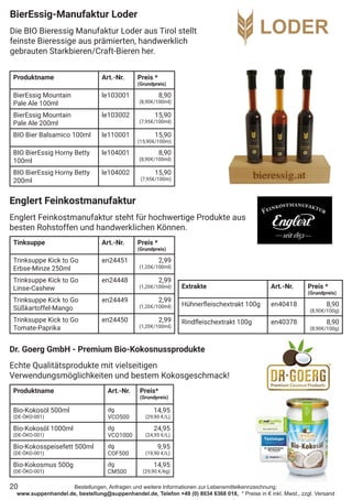 Bestellungen, Anfragen und weitere Informationen zur Lebensmittelkennzeichnung:
www.suppenhandel.de, bestellung@suppenhandel.de, Telefon +49 (0) 8034 6368 018, * Preise in € inkl. Mwst., zzgl. Versand
20
BierEssig-Manufaktur Loder
Die BIO Bieressig Manufaktur Loder aus Tirol stellt
feinste Bieressige aus prämierten, handwerklich
gebrauten Starkbieren/Craft-Bieren her.
Produktname Art.-Nr. Preis *
(Grundpreis)
BierEssig Mountain
Pale Ale 100ml
le103001 8,90
(8,90€/100ml)
BierEssig Mountain
Pale Ale 200ml
le103002 15,90
(7,95€/100ml)
BIO Bier Balsamico 100ml le110001 15,90
(15,90€/100m)
BIO BierEssig Horny Betty
100ml
le104001 8,90
(8,90€/100ml)
BIO BierEssig Horny Betty
200ml
le104002 15,90
(7,95€/100m)
Englert Feinkostmanufaktur
Englert Feinkostmanufaktur steht für hochwertige Produkte aus
besten Rohstoffen und handwerklichen Können.
Tinksuppe Art.-Nr. Preis *
(Grundpreis)
Trinksuppe Kick to Go
Erbse-Minze 250ml
en24451 2,99
(1,20€/100ml)
Trinksuppe Kick to Go
Linse-Cashew
en24448 2,99
(1,20€/100ml)
Trinksuppe Kick to Go
Süßkartoffel-Mango
en24449 2,99
(1,20€/100ml)
Trinksuppe Kick to Go
Tomate-Paprika
en24450 2,99
(1,20€/100ml)
Extrakte Art.-Nr. Preis *
(Grundpreis)
Hühnerfleischextrakt 100g en40418 8,90
(8,90€/100g)
Rindfleischextrakt 100g en40378 8,90
(8,90€/100g)
Produktname Art.-Nr. Preis*
(Grundpreis)
Bio-Kokosöl 500ml
(DE-ÖKO-001)
dg
VCO500
14,95
(29,90 €/L)
Bio-Kokosöl 1000ml
(DE-ÖKO-001)
dg
VCO1000
24,95
(24,95 €/L)
Bio-Kokosspeisefett 500ml
(DE-ÖKO-001)
dg
COF500
9,95
(19,90 €/L)
Bio-Kokosmus 500g
(DE-ÖKO-001)
dg
CM500
14,95
(29,90 €/kg)
Dr. Goerg GmbH - Premium Bio-Kokosnussprodukte
Echte Qualitätsprodukte mit vielseitigen
Verwendungsmöglichkeiten und bestem Kokosgeschmack!
 