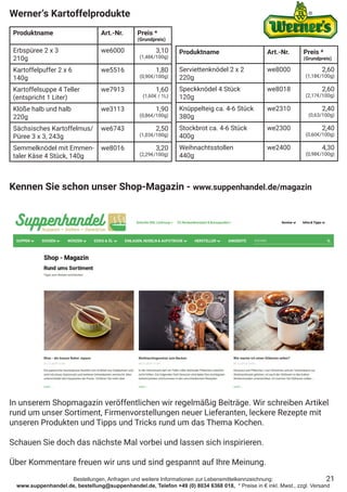 Bestellungen, Anfragen und weitere Informationen zur Lebensmittelkennzeichnung:
www.suppenhandel.de, bestellung@suppenhandel.de, Telefon +49 (0) 8034 6368 018, * Preise in € inkl. Mwst., zzgl. Versand
21
Werner‘s Kartoffelprodukte
Produktname Art.-Nr. Preis *
(Grundpreis)
Erbspüree 2 x 3
210g
we6000 3,10
(1,48€/100g)
Kartoffelpuffer 2 x 6
140g
we5516 1,80
(0,90€/100g)
Kartoffelsuppe 4 Teller
(entspricht 1 Liter)
we7913 1,60
(1,60€ / 1L)
Klöße halb und halb
220g
we3113 1,90
(0,86€/100g)
Sächsisches Kartoffelmus/
Püree 3 x 3, 243g
we6743 2,50
(1,03€/100g)
Semmelknödel mit Emmen-
taler Käse 4 Stück, 140g
we8016 3,20
(2,29€/100g)
Produktname Art.-Nr. Preis *
(Grundpreis)
Serviettenknödel 2 x 2
220g
we8000 2,60
(1,18€/100g)
Speckknödel 4 Stück
120g
we8018 2,60
(2,17€/100g)
Knüppelteig ca. 4-6 Stück
380g
we2310 2,40
(0,63/100g)
Stockbrot ca. 4-6 Stück
400g
we2300 2,40
(0,60€/100g)
Weihnachtsstollen
440g
we2400 4,30
(0,98€/100g)
Kennen Sie schon unser Shop-Magazin - www.suppenhandel.de/magazin
In unserem Shopmagazin veröffentlichen wir regelmäßig Beiträge. Wir schreiben Artikel
rund um unser Sortiment, Firmenvorstellungen neuer Lieferanten, leckere Rezepte mit
unseren Produkten und Tipps und Tricks rund um das Thema Kochen.
Schauen Sie doch das nächste Mal vorbei und lassen sich inspirieren.
Über Kommentare freuen wir uns und sind gespannt auf Ihre Meinung.
 