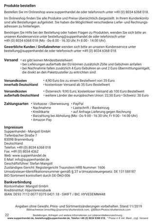 Bestellungen, Anfragen und weitere Informationen zur Lebensmittelkennzeichnung:
www.suppenhandel.de, bestellung@suppenhandel.de, Telefon +49 (0) 8034 6368 018, * Preise in € inkl. Mwst., zzgl. Versand
Produkte bestellen
Bestellen Sie im Onlineshop www.suppenhandel.de oder telefonisch unter +49 (0) 8034 6368 018.
Im Onlineshop finden Sie alle Produkte und Preise übersichtlich dargestellt. In Ihrem Kundenkonto
sind alle Bestellungen aufgelistet. Sie haben die Möglichkeit verschiedene Liefer- und Rechnungs-
adressen zu hinterlegen.
Benötigen Sie Hilfe bei der Bestellung oder haben Fragen zu Produkten, wenden Sie sich bitte an
unseren Kundenservice unter bestellung@suppenhandel.de oder telefonisch unter
+49 (0) 8034 6368 018 (Mo - Do 8.00 - 16.30 Uhr, Fr 8.00 - 14.00 Uhr).
Gewerbliche Kunden / Großabnehmer wenden sich bitte an unseren Kundenservice unter
bestellung@suppenhandel.de oder telefonisch unter +49 (0) 8034 6368 018.
Versand
Versandkosten
innerhalb Deutschland
Versandkosten
außerhalb Deutschland
Zahlungsarten
22
• es gibt keinen Mindestbestellwert
• bei Lieferungen außerhalb der EU können zusätzlich Zölle und Gebühren anfallen
• bei Nachnahme fallen zusätzlich 4 Euro Gebühren an und 2 Euro Übermittlungsentgelt,
die direkt an den Paketzusteller zu entrichten sind
• 4,90 Euro bis zu einem Bestellwert von 35 Euro
• kostenloser Versand ab 35 Euro Bestellwert
• Österreich: 9,90 Euro, kostenloser Versand ab 100 Euro Bestellwert
• weitere Länder der europäischen Union: 22,50 Euro • Schweiz: 30 Euro
• Vorkasse - Überweisung	 • PayPal
• Nachnahme 		 • Lastschrift / Bankeinzug
• Kreditkarte		 • auf Anfrage Lieferung gegen Rechnung
• Barzahlung bei Abholung (Mo - Do 9.00 - 16.30 Uhr, Fr 9.00 - 14.00 Uhr)
• Amazon Pay
Impressum
Suppenhandel - Mangstl GmbH
Tiefenbacher Straße 7
83098 Brannenburg
Deutschland
Telefon: +49 (0) 8034 6368 018
Fax: +49 (0) 8034 4362
Web: www.suppenhandel.de
E-Mail: info@suppenhandel.de
Geschäftsführer: Stefan Mangstl
Zuständiges Gericht: Registergericht Traunstein HRB Nummer: 1606
Umsatzsteuer-Identifikationsnummer gemäß § 27 a Umsatzsteuergesetz: DE 131188187
BIO Sortiment kontrolliert durch DE-ÖKO-006
Bankverbindung
Kontoinhaber: Mangstl GmbH
Kreditinstitut: HypoVereinsbank
IBAN: DE93 7112 0077 0375 0421 18 - SWIFT / BIC: HYVEDEMM448
Angaben ohne Gewähr, Preis- und Sortimentsänderungen vorbehalten. Stand 11/2019
Bildnachweise Umschlag @sarsmis/shutterstock.com, @Billion Photos/shutterstock.com
 