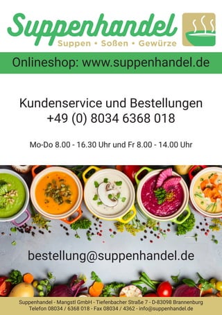 Onlineshop: www.suppenhandel.de
Suppenhandel - Mangstl GmbH - Tiefenbacher Straße 7 - D-83098 Brannenburg
Telefon 08034 / 6368 018 - Fax 08034 / 4362 - info@suppenhandel.de
bestellung@suppenhandel.de
Kundenservice und Bestellungen
+49 (0) 8034 6368 018
Mo-Do 8.00 - 16.30 Uhr und Fr 8.00 - 14.00 Uhr
 