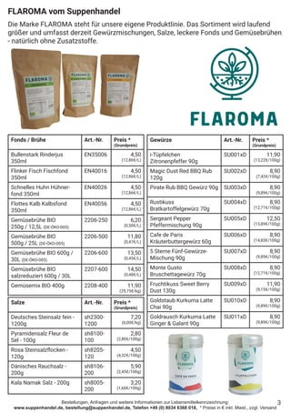 Bestellungen, Anfragen und weitere Informationen zur Lebensmittelkennzeichnung:
www.suppenhandel.de, bestellung@suppenhandel.de, Telefon +49 (0) 8034 6368 018, * Preise in € inkl. Mwst., zzgl. Versand
Fonds / Brühe Art.-Nr. Preis *
(Grundpreis)
Bullenstark Rinderjus
350ml
EN35006 4,50
(12,86€/L)
Flinker Fisch Fischfond
350ml
EN40016 4,50
(12,86€/L)
Schnelles Huhn Hühner-
fond 350ml
EN40026 4,50
(12,86€/L)
Flottes Kalb Kalbsfond
350ml
EN40056 4,50
(12,86€/L)
Gemüsebrühe BIO
250g / 12,5L (DE-ÖKO-005)
2206-250 6,20
(0,50€/L)
Gemüsebrühe BIO
500g / 25L (DE-ÖKO-005)
2206-500 11,80
(0,47€/L)
Gemüsebrühe BIO 600g /
30L (DE-ÖKO-005)
2206-600 13,50
(0,45€/L)
Gemüsebrühe BIO
salzreduziert 600g / 30L
2207-600 14,50
(0,48€/L)
Gemüsemix BIO 400g 2208-400 11,90
(29,75€/kg)
FLAROMA vom Suppenhandel
Die Marke FLAROMA steht für unsere eigene Produktlinie. Das Sortiment wird laufend
größer und umfasst derzeit Gewürzmischungen, Salze, leckere Fonds und Gemüsebrühen
- natürlich ohne Zusatzstoffe.
3
Gewürze Art.-Nr. Preis *
(Grundpreis)
i-Tüpfelchen
Zitronenpfeffer 90g
SU001xD 11,90
(13,22€/100g)
Magic Dust Red BBQ Rub
120g
SU002xD 8,90
(7,42€/100g)
Pirate Rub BBQ Gewürz 90g SU003xD 8,90
(9,89€/100g)
Rustikuss
Bratkartoffelgewürz 70g
SU004xD 8,90
(12,71€/100g)
Sergeant Pepper
Pfeffermischung 90g
SU005xD 12,50
(13,89€/100g)
Cafe de Paris
Kräuterbuttergewürz 60g
SU006xD 8,90
(14,83€/100g)
5 Sterne Fünf-Gewürze-
Mischung 90g
SU007xD 8,90
(9,89€/100g)
Monte Gusto
Bruschettagewürz 70g
SU008xD 8,90
(12,71€/100g)
Fruchtikuss Sweet Berry
Dust 130g
SU009xD 11,90
(9,15€/100g)
Goldstaub Kurkuma Latte
Chai 90g
SU010xD 8,90
(9,89€/100g)
Goldrausch Kurkuma Latte
Ginger & Galant 90g
SU011xD 8,90
(9,89€/100g)
Salze Art.-Nr. Preis *
(Grundpreis)
Deutsches Steinsalz fein -
1200g
sh2300-
1200
7,20
(6,00€/kg)
Pyramidensalz Fleur de
Sel - 100g
sh8100-
100
2,80
(2,80€/100g)
Rosa Steinsalzflocken -
120g
sh8205-
120
4,50
(4,32€/100g)
Dänisches Rauchsalz -
200g
sh8106-
200
5,90
(2,45€/100g)
Kala Namak Salz - 200g sh8005-
200
3,20
(1,60€/100g)
 