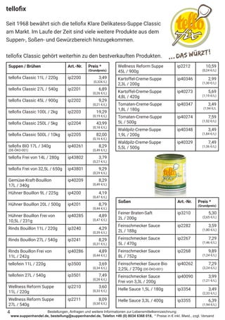 Bestellungen, Anfragen und weitere Informationen zur Lebensmittelkennzeichnung:
www.suppenhandel.de, bestellung@suppenhandel.de, Telefon +49 (0) 8034 6368 018, * Preise in € inkl. Mwst., zzgl. Versand
tellofix
Seit 1968 bewährt sich die tellofix Klare Delikatess-Suppe Classic
am Markt. Im Laufe der Zeit sind viele weitere Produkte aus dem
Suppen-, Soßen- und Gewürzbereich hinzugekommen.
tellofix Classic gehört weiterhin zu den bestverkauften Produkten.
Suppen / Brühen Art.-Nr. Preis *
(Grundpreis)
tellofix Classic 11L / 220g ip2200 3,49
(0,32€/L)
tellofix Classic 27L / 540g ip2201 6,89
(0,26 €/L)
tellofix Classic 45L / 900g ip2202 9,29
(0,21 €/L)
tellofix Classic 100L / 2kg ip2203 19,29
(0,19 €/L)
tellofix Classic 250L / 5kg ip2204 43,99
(0,18 €/L)
tellofix Classic 500L / 10kg ip2205 82,00
(0,16 €/L)
tellofix BIO 17L / 340g
(DE-ÖKO-001)
ip40261 8,29
(0,49 €/L)
tellofix Frei von 14L / 280g ip43802 3,79
(0,27 €/L)
tellofix Frei von 32,5L / 650g ip43801 9,29
(0,29 €/L)
Gemüse-Kraft-Bouillon
17L / 340g
ip40209 8,29
(0,49 €/L)
Hühner Bouillon 9L / 225g ip4200 4,19
(0,47 €/L)
Hühner Bouillon 20L / 500g ip4201 8,79
(0,44 €/L)
Hühner Bouillon Frei von
10,5L / 231g
ip40285 4,89
(0,47 €/L)
Rinds Bouillon 11L / 220g ip3240 4,29
(0,39 €/L)
Rinds Bouillon 27L / 540g ip3241 8,29
(0,31 €/L)
Rinds Bouillon Frei von
11L / 242g
ip40286 4,89
(0,44 €/L)
tellofein 11L / 220g ip3500 3,69
(0,34 €/L)
tellofein 27L / 540g ip3501 7,49
(0,28 €/L)
Wellness Reform Suppe
11L / 220g
ip2210 3,60
(0,33 €/L)
Wellness Reform Suppe
27L / 540g
ip2211 8,09
(0,30 €/L)
Wellness Reform Suppe
45L / 900g
ip2212 10,59
(0,24 €/L)
Kartoffel-Creme-Suppe
2,3L / 200g
ip40346 2,99
(1,30 €/L)
Kartoffel-Creme-Suppe
4,8L / 420g
ip40273 5,69
(1,19 €/L)
Tomaten-Creme-Suppe
1,8L / 180g
ip40347 3,49
(1,94 €/L
Tomaten-Creme-Suppe
5L / 500g
ip40274 7,59
(1,52 €/L)
Waldpilz-Creme-Suppe
1,9L / 200g
ip40348 3,49
(1,84 €/L)
Waldpilz-Creme-Suppe
5,5L / 500g
ip40329 7,49
(1,36 €/L)
Soßen Art.-Nr. Preis *
(Grundpreis)
Feiner Braten-Saft
2L / 200g
ip3210 5,30
(2,65 €/L)
Feinschmecker Sauce
2L / 188g
ip2282 3,59
(1,80 €/L)
Feinschmecker Sauce
5L / 470g
ip2267 7,29
(1,46 €/L)
Feinschmecker Sauce
8L / 752g
ip2268 9,89
(1,24 €/L)
Feinschmecker Sauce Bio
2,25L / 270g (DE-ÖKO-001)
ip40262 7,29
(3,24 €/L)
Feinschmecker Sauce
Frei von 3,3L / 200g
ip40090 3,99
(1,21 €/L)
Helle Sauce 1,5L / 180g ip3354 3,49
(2,33 €/L)
Helle Sauce 3,3L / 400g ip3355 6,39
(1,94 €/L)
4
 
