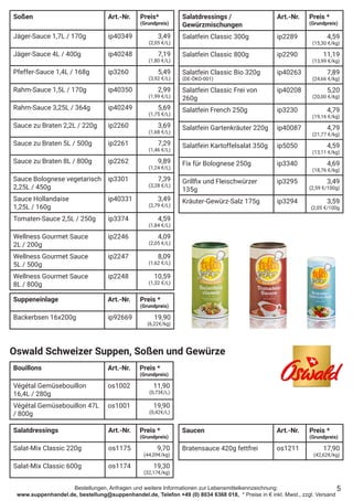 Bestellungen, Anfragen und weitere Informationen zur Lebensmittelkennzeichnung:
www.suppenhandel.de, bestellung@suppenhandel.de, Telefon +49 (0) 8034 6368 018, * Preise in € inkl. Mwst., zzgl. Versand
Soßen Art.-Nr. Preis*
(Grundpreis)
Jäger-Sauce 1,7L / 170g ip40349 3,49
(2,05 €/L)
Jäger-Sauce 4L / 400g ip40248 7,19
(1,80 €/L)
Pfeffer-Sauce 1,4L / 168g ip3260 5,49
(3,92 €/L)
Rahm-Sauce 1,5L / 170g ip40350 2,99
(1,99 €/L)
Rahm-Sauce 3,25L / 364g ip40249 5,69
(1,75 €/L)
Sauce zu Braten 2,2L / 220g ip2260 3,69
(1,68 €/L)
Sauce zu Braten 5L / 500g ip2261 7,29
(1,46 €/L)
Sauce zu Braten 8L / 800g ip2262 9,89
(1,24 €/L)
Sauce Bolognese vegetarisch
2,25L / 450g
ip3301 7,39
(3,28 €/L)
Sauce Hollandaise
1,25L / 160g
ip40331 3,49
(2,79 €/L)
Tomaten-Sauce 2,5L / 250g ip3374 4,59
(1,84 €/L)
Wellness Gourmet Sauce
2L / 200g
ip2246 4,09
(2,05 €/L)
Wellness Gourmet Sauce
5L / 500g
ip2247 8,09
(1,62 €/L)
Wellness Gourmet Sauce
8L / 800g
ip2248 10,59
(1,32 €/L)
Salatdressings /
Gewürzmischungen
Art.-Nr. Preis *
(Grundpreis)
Salatfein Classic 300g ip2289 4,59
(15,30 €/kg)
Salatfein Classic 800g ip2290 11,19
(13,99 €/kg)
Salatfein Classic Bio 320g
(DE-ÖKO-001)
ip40263 7,89
(24,66 €/kg)
Salatfein Classic Frei von
260g
ip40208 5,20
(20,00 €/kg)
Salatfein French 250g ip3230 4,79
(19,16 €/kg)
Salatfein Gartenkräuter 220g ip40087 4,79
(21,77 €/kg)
Salatfein Kartoffelsalat 350g ip5050 4,59
(13,11 €/kg)
Fix für Bolognese 250g ip3340 4,69
(18,76 €/kg)
Grillfix und Fleischwürzer
135g
ip3295 3,49
(2,59 €/100g)
Kräuter-Gewürz-Salz 175g ip3294 3,59
(2,05 €/100g
5
Oswald Schweizer Suppen, Soßen und Gewürze
Bouillons Art.-Nr. Preis *
(Grundpreis)
Végétal Gemüsebouillon
16,4L / 280g
os1002 11,90
(0,73€/L)
Végétal Gemüsebouillon 47L
/ 800g
os1001 19,90
(0,42€/L)
Salatdressings Art.-Nr. Preis *
(Grundpreis)
Salat-Mix Classic 220g os1175 9,70
(44,09€/kg)
Salat-Mix Classic 600g os1174 19,30
(32,17€/kg)
Saucen Art.-Nr. Preis *
(Grundpreis)
Bratensauce 420g fettfrei os1211 17,90
(42,62€/kg)
Suppeneinlage Art.-Nr. Preis *
(Grundpreis)
Backerbsen 16x200g ip92669 19,90
(6,22€/kg)
 
