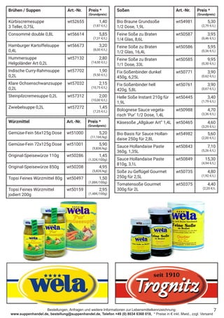 Bestellungen, Anfragen und weitere Informationen zur Lebensmittelkennzeichnung:
www.suppenhandel.de, bestellung@suppenhandel.de, Telefon +49 (0) 8034 6368 018, * Preise in € inkl. Mwst., zzgl. Versand
Soßen Art.-Nr. Preis *
(Grundpreis)
Bio Braune Grundsoße
1/2 Dose, 1,9L
wt54981 5,30
(2,79 €/L)
Feine Soße zu Braten
1/4 Glas, 8,6L
wt50587 3,95
(0,46 €/L)
Feine Soße zu Braten
1/2 Glas, 16,4L
wt50586 5,95
(0,36 €/L)
Feine Soße zu Braten
1/1 Dose, 33L
wt50585 9,95
(0,30 €/L)
Fix-Soßenbinder dunkel
450g, 6,25L
wt50771 3,90
(0,62 €/L)
Fix-Soßenbinder hell
420g, 5,8L
wt50761 3,90
(0,67 €/L)
Helle Soße Instant 210g für
1,9L
wt50445 3,40
(1,79 €/L)
Bolognese Sauce vegeta-
risch ‘Pur‘ 1/2 Dose, 1,4L
wt50988 4,70
(3,36 €/L)
Käsesoße „Allgäuer Art“ 1,4L wt50465 4,60
(3,29 €/L)
Bio Basis für Sauce Hollan-
daise 250g für 2,8L
wt54982 5,60
(2,00 €/L)
Sauce Hollandaise Paste
360g, 1,35L
wt50843 7,10
(5,26 €/L)
Sauce Hollandaise Paste
810g, 3,1L
wt50849 15,30
(4,94 €/L)
Soße zu Geflügel Gourmet
250g für 2,5L
wt50735 4,80
(1,92 €/L)
Tomatensoße Gourmet
300g für 2L
wt50375 4,40
(2,20 €/L
Würzmittel Art.-Nr. Preis *
(Grundpreis)
Gemüse-Fein 56x125g Dose wt51000 5,20
(11,16€/kg)
Gemüse-Fein 72x125g Dose wt51001 5,90
(9,83€/kg)
Original-Speisewürze 110g wt50286 1,45
(1,32€/100g)
Original-Speisewürze 850g wt50208 4,95
(5,82€/kg)
Topsi Feines Würzmittel 80g wt50497 1,50
(1,88€/100g)
Topsi Feines Würzmittel
jodiert 200g
wt50159 2,95
(1,48€/100g)
7
Brühen / Suppen Art.-Nr. Preis *
(Grundpreis)
Kürbiscremesuppe
3 Teller, 0,75L
wt52655 1,40
(1,87 €/L)
Consommé double 0,8L wt56614 5,85
(7,31 €/L)
Hamburger Kartoffelsuppe
0,4L
wt56673 3,20
(8,00 €/L)
Hummersuppe
Helgoländer Art 0,2L
wt57132 2,80
(14,00 €/L)
Indische Curry-Rahmsuppe
0,2L
wt57702 1,90
(9,50 €/L)
Klare Ochsenschwanzsuppe
0,2L
wt57032 2,15
(10,75 €/L)
Steinpilzcremesuppe 0,2L wt57312 2,00
(10,00 €/L)
Zwiebelsuppe 0,2L wt57272 1,45
(7,25 €/L)
 