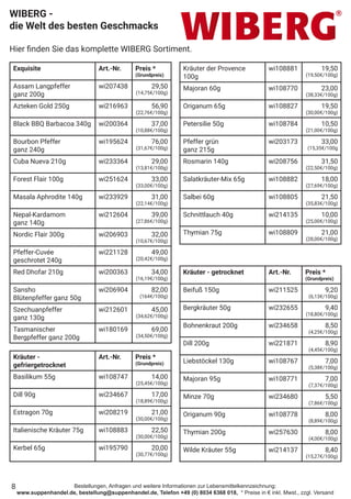 Bestellungen, Anfragen und weitere Informationen zur Lebensmittelkennzeichnung:
www.suppenhandel.de, bestellung@suppenhandel.de, Telefon +49 (0) 8034 6368 018, * Preise in € inkl. Mwst., zzgl. Versand
Exquisite Art.-Nr. Preis *
(Grundpreis)
Assam Langpfeffer
ganz 200g
wi207438 29,50
(14,75€/100g)
Azteken Gold 250g wi216963 56,90
(22,76€/100g)
Black BBQ Barbacoa 340g wi200364 37,00
(10,88€/100g)
Bourbon Pfeffer
ganz 240g
wi195624 76,00
(31,67€/100g)
Cuba Nueva 210g wi233364 29,00
(13,81€/100g)
Forest Flair 100g wi251624 33,00
(33,00€/100g)
Masala Aphrodite 140g wi233929 31,00
(22,14€/100g)
Nepal-Kardamom
ganz 140g
wi212604 39,00
(27,86€/100g)
Nordic Flair 300g wi206903 32,00
(10,67€/100g)
Pfeffer-Cuvée
geschrotet 240g
wi221128 49,00
(20,42€/100g)
Red Dhofar 210g wi200363 34,00
(16,19€/100g)
Sansho
Blütenpfeffer ganz 50g
wi206904 82,00
(164€/100g)
Szechuanpfeffer
ganz 130g
wi212601 45,00
(34,62€/100g)
Tasmanischer
Bergpfeffer ganz 200g
wi180169 69,00
(34,50€/100g)
Kräuter -
gefriergetrocknet
Art.-Nr. Preis *
(Grundpreis)
Basilikum 55g wi108747 14,00
(25,45€/100g)
Dill 90g wi234667 17,00
(18,89€/100g)
Estragon 70g wi208219 21,00
(30,00€/100g)
Italienische Kräuter 75g wi108883 22,50
(30,00€/100g)
Kerbel 65g wi195790 20,00
(30,77€/100g)
WIBERG -
die Welt des besten Geschmacks
Hier finden Sie das komplette WIBERG Sortiment.
Kräuter - getrocknet Art.-Nr. Preis *
(Grundpreis)
Beifuß 150g wi211525 9,20
(6,13€/100g)
Bergkräuter 50g wi232655 9,40
(18,80€/100g)
Bohnenkraut 200g wi234658 8,50
(4,25€/100g)
Dill 200g wi221871 8,90
(4,45€/100g)
Liebstöckel 130g wi108767 7,00
(5,38€/100g)
Majoran 95g wi108771 7,00
(7,37€/100g)
Minze 70g wi234680 5,50
(7,86€/100g)
Origanum 90g wi108778 8,00
(8,89€/100g)
Thymian 200g wi257630 8,00
(4,00€/100g)
Wilde Kräuter 55g wi214137 8,40
(15,27€/100g)
8
Kräuter der Provence
100g
wi108881 19,50
(19,50€/100g)
Majoran 60g wi108770 23,00
(38,33€/100g)
Origanum 65g wi108827 19,50
(30,00€/100g)
Petersilie 50g wi108784 10,50
(21,00€/100g)
Pfeffer grün
ganz 215g
wi203173 33,00
(15,35€/100g
Rosmarin 140g wi208756 31,50
(22,50€/100g)
Salatkräuter-Mix 65g wi108882 18,00
(27,69€/100g)
Salbei 60g wi108805 21,50
(35,83€/100g)
Schnittlauch 40g wi214135 10,00
(25,00€/100g)
Thymian 75g wi108809 21,00
(28,00€/100g)
 