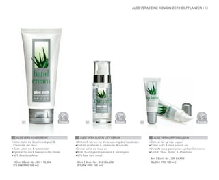 D
E
R
M
A
T
O
LOGICALLYCO
N
F
I
R
M
E
D
D
E
R
M
A
T
O
LOGICALLYCO
N
F
I
R
M
E
D
D
E
R
M
A
T
O
LOGICALLYCO
N
F
I
R
M
E
D
02 03
01
ALOE VERA | EINE KÖNIGIN DER HEILPFLANZEN | 13
01 ALOE VERA HANDCREME
•	
Unterstützt die Geschmeidigkeit &
Elastizität der Haut
•	
Zieht sofort ein & fettet nicht
•	
Optimal für stark beanspruchte Hände
•	
50% Aloe Vera Anteil
	 100ml | Best.-Nr.: 310 | 13,00€
	(13,00€ PRO 100 ml)
02 ALOE VERA AUGEN LIFT SERUM
•	
Wirkstoff-Serum zur Verbesserung des Hautbildes
•	
Enthält straffende & stärkende Wirkstoffe
•	
Dringt tief in die Haut ein
•	
Wirkt feuchtigkeitsspendend & beruhigend
•	
60% Aloe Vera Anteil
	 30ml | Best.-Nr.: 316 | 24,50€
	(81,67€ PRO 100 ml)
03 ALOE VERA LIPPENBALSAM
•	
Optimal für spröde Lippen
•	
Fettet nicht & zieht schnell ein
•	Verleiht den Lippen einen sanften Schimmer
•	Enthält Shea Butter & Phantenol
	 8ml | Best.-Nr.: 309 | 6,90€
	(86,25€ PRO 100 ml)
 