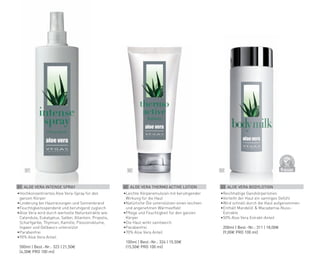 D
E
R
M
A
T
O
LOGICALLYCO
N
F
I
R
M
E
D
03
02
01
03 ALOE VERA BODYLOTION
•	
Reichhaltige Ganzkörperlotion
•	
Verleiht der Haut ein samtiges Gefühl
•	
Wird schnell durch die Haut aufgenommen
•	
Enthält Mandelöl & Macadamia-Nuss-
Extrakte
•	
50% Aloe Vera Extrakt-Anteil
	 200ml | Best.-Nr.: 311 | 18,00€
	 (9,00€ PRO 100 ml)
02 ALOE VERA THERMO ACTIVE LOTION
•	
Leichte Körperemulsion mit beruhigender
Wirkung für die Haut
•	
Natürliche Öle unterstützen einen leichten
und angenehmen Wärmeeffekt
•	
Pflege und Feuchtigkeit für den ganzen
Körper
•	
Die Haut wirkt samtweich
•	
Parabenfrei
•	
70% Aloe Vera Anteil
	 100ml | Best.-Nr.: 324 | 15,50€
	 (15,50€ PRO 100 ml)
01 ALOE VERA INTENSE SPRAY
•	
Hochkonzentriertes Aloe Vera-Spray für den
ganzen Körper
•	
Linderung bei Hautreizungen und Sonnenbrand
•	
Feuchtigkeitsspendend und beruhigend zugleich
•	
Aloe Vera wird durch wertvolle Naturextrakte wie:
Calendula, Eukalyptus, Salbei, Allantoin, Propolis,
Scharfgarbe, Thymian, Kamille, Passionsblume,
Ingwer und Gelbwurz unterstützt
•	
Parabenfrei
•	
90% Aloe Vera Anteil
	 500ml | Best.-Nr.: 323 | 21,50€
	 (4,30€ PRO 100 ml)
 