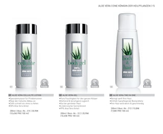 D
E
R
M
A
T
O
LOGICALLYCO
N
F
I
R
M
E
D
D
E
R
M
A
T
O
LOGICALLYCO
N
F
I
R
M
E
D
D
E
R
M
A
T
O
LOGICALLYCO
N
F
I
R
M
E
D
02 03
01
ALOE VERA | EINE KÖNIGIN DER HEILPFLANZEN | 15
01 ALOE VERA CELLULITE LOTION
•	
Spezialemulsion für Problemzonen
•	
Regt den Cellulite-Abbau an
•	
Zieht schnell ein ohne zu fetten
•	
50% Aloe Vera Anteil
	 200ml | Best.-Nr.: 315 | 20,90€
	(10,45€ PRO 100 ml)
02 ALOE VERA GEL
•	
Pure Feuchtigkeit für den ganzen Körper
•	
Kühlend & beruhigend zugleich
•	
Gut bei geröteter Haut
•	
Linderung bei Sonnenbrand
•	
99% Aloe Vera Anteil
	 200ml | Best.-Nr.: 312 | 20,90€
	(10,45€ PRO 100 ml)
03 ALOE VERA TWO IN ONE
•	
Reinigt sanft Ihre Haut
•	
Enthält haarpflegende Bestandteile
•	
Ihre Haut wird weich & geschmeidig
	 200ml | Best.-Nr.: 313 | 15,00€
	(7,50€ PRO 100 ml)
 