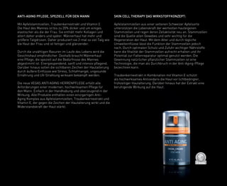 D
E
R
M
A
T
O
LOGICALLYCO
N
F
I
R
M
E
D
ANTI-AGING PFLEGE, SPEZIELL FÜR DEN MANN
Mit Apfelstammzellen, Traubenkernextrakt und Vitamin E
Die Haut des Mannes ist bis zu 20% dicker und um einiges
elastischer als die der Frau. Sie enthält mehr Kollagen und
altert daher anders und später. Männerhaut hat mehr und
größere Talgdrüsen. Daher produziert sie 2-mal so viel Talg wie
die Haut der Frau und ist fettiger und glänzender.
Durch die unzähligen Rasuren im Laufe des Lebens wird die
Gesichtshaut empfindlicher. Deshalb braucht Männerhaut
eine Pflege, die speziell auf die Bedürfnisse des Mannes
abgestimmt ist: Energiespendend, sanft und intensiv pflegend.
Darüber hinaus sollen die sichtbaren Zeichen der Hautalterung
durch äußere Einflüsse wie Stress, Schlafmangel, ungesunde
Ernährung und UV-Strahlung wirksam bekämpft werden.
Die neue VEGAS ANTI AGING HERRENPFLEGE erfüllt alle
Anforderungen einer modernen, hochwirksamen Pflege für
den Mann: Einfach in der Handhabung und überzeugend in der
Wirkung. Alle Produkte enthalten einen einzigartigen Anti-
Aging Komplex aus Apfelstammzellen, Traubenkernextrakt und
Vitamin E, der gegen die Zeichen der Hautalterung wirkt und die
Widerstandskraft der Haut stärkt.
SKIN CELL THERAPY DAS WIRKSTOFFKONZEPT:
Apfelstammzellen aus einer seltenen Schweizer Apfelsorte
unterstützen die Lebenskraft der wertvollen hauteigenen
Stammzellen und regen deren Zellaktivität neu an. Stammzellen
sind die Quelle allen Gewebes und sehr wichtig für die
Regeneration der Haut. Mit dem Alter und durch tägliche
Umwelteinflüsse lässt die Funktion der Stammzellen jedoch
nach. Durch optimalen Schutz und Zufuhr wichtiger Nährstoffe
kann die Vitalität der Stammzellen aufrecht erhalten und ihr
Potential zur Faltenreparatur optimal genutzt werden. Die
Gewinnung natürlicher pflanzlicher Stammzellen ist eine
Technologie, die man als Durchbruch in der Anti-Aging-Pflege
bezeichnen kann.
Traubenkernextrakt in Kombination mit Vitamin E schützt
als hochwirksames Antioxidans die Haut vor lichtbedingter,
frühzeitiger Hautalterung. Darüber hinaus hat der Extrakt eine
beruhigende Wirkung auf die Haut.
 