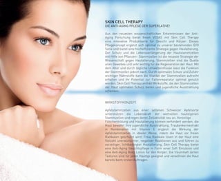 SKIN CELL THERAPY
DIE ANTI-AGING PFLEGE DER SUPERLATIVE!
Aus den neuesten wissenschaftlichen Erkenntnissen der Anti-
Aging Forschung bietet Ihnen VEGAS mit Skin Cell Therapy
eine innovative Produktserie für Gesicht und Körper. Dieses
Pflegekonzept ergänzt sich optimal zu unserer bestehenden Q10
Serie und bietet eine hocheffiziente Strategie gegen Hautalterung.
Der Schutz und die Lebensverlängerung der Hautstammzellen
mit Hilfe von Pflanzen- Stammzellen ist die neueste Strategie der
Wissenschaft gegen Hautalterung. Stammzellen sind die Quelle
allen Gewebes und sehr wichtig für die Regeneration der Haut. Mit
dem Alter und durch tägliche Umwelteinflüsse lässt die Funktion
der Stammzellen jedoch nach. Durch optimalen Schutz und Zufuhr
wichtiger Nährstoffe kann die Vitalität der Stammzellen aufrecht
erhalten und ihr Potential zur Faltenreparatur optimal genutzt
werden. Skin Cell Therapy enthält Wirkstoffe, die den Stammzellen
der Haut optimalen Schutz bieten und jugendliche Ausstrahlung
schenken.
WIRKSTOFFKONZEPT
Apfelstammzellen aus einer seltenen Schweizer Apfelsorte
unterstützen die Lebenskraft der wertvollen hauteigenen
Stammzellen und regen deren Zellaktivität neu an. Vorzeitige
Fältchenbildung und Hautalterung können verhindert werden, die
Haut bewahrt ihre jugendliche Ausstrahlung. Traubenkernextrakt
in Kombination mit Vitamin E ergänzt die Wirkung der
Apfelstammzellen in idealer Weise, indem die Haut vor freien
Radikalen geschützt wird. Freie Radikale lösen in der Haut eine
Vielzahl unerwünschter, negativer Reaktionen aus und führen zu
vorzeitiger, lichtbedingter Hautalterung. Skin Cell Therapy bietet
eine Anti-Aging Gesichtspflege in Form einer Soft Emulsion und
eine Anti-Aging Body Lotion für den Körper. Die traumhaft zarten
Texturen sind für jeden Hauttyp geeignet und verwöhnen die Haut
bereits beim ersten Auftragen.
 
