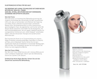 SKIN CELL TRONIC
•Ideal für Zuhause
•Sehr einfach in der Anwendung
•Schnell sichtbares Ergebnis
•3M Ultraschall
•Ionisierung (+) (-)
•LED-Kaltlicht (rot, blau, grün)
•Praktisch & flexibel durch
aufladbare Lithium Akkus
•Inkl. Schutzbrille + Ladekabel
	 Best.-Nr.: 460 | 299,00€
ELEKTRONISCHE EXTRAS FÜR DIE HAUT.
DIE MODERNE ANTI-AGING-TECHNOLOGIE HAT EINEN NEUEN
MITSPIELER: SKIN CELL TRONIC.
SEIN ZIEL: ER WILL DIE SPUREN DER ZEIT VERRINGERN.
SCHONEND UND EFFEKTIV ZUGLEICH.
Skin Cell Tronic
Skin Cell Tronic zur kosmetischen Behandlung vereinigt die
moderne Technologie des Ultraschalls mit dem neuzeitlichen
LED-Licht, das zur schonenden und effektiven Verringerung
von Falten, Poren, Cellulitis-Erscheinungen und kleinen
Narben führt. Die Anwendung führt zu einer elastischeren,
geschmeidigeren Haut, die jugendlicher und frischer wirkt. Mit
diesem Gerät massieren und straffen Sie die Hautpartien. Für
alle Schönheitsbewussten, die sich gegen radikale Eingriffe mit
unangenehmen Schmerzen und „rohem Skalpell“ entschieden
haben, stellt die Ultraschall-Therapie eine wunderschöne
Alternative dar.
Das kosmetische Gerät ist im Zusammenhang mit unseren
Vegas-Produkten vielseitig anwendbar, besonders im Gesicht,
am Hals und im Dekolleté. Hierfür führen Sie mit dem
topaktuellen Gerät die Schallwellen in kreisenden Bewegungen
über die Haut. Die Schallwellen werden Sie nicht spüren! Sie
fühlen nur eine angenehme Wärme.
Skin Cell Tronic-Effekt
Der Skin Cell Tronic-Effekt hat eine sehr intensive Wirkung mit
sofort sichtbaren Ergebnissen. Gleich nach der Behandlung
kommt ein Lächeln in Ihr Gesicht.
Erhältlich bei Ihrem Vegas-Berater. Sichern Sie sich die
Zukunft der kosmetischen Behandlung.
 