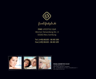 VEGAS COSMETICS GmbH
LISE-MEITNER-STR. 4-6
64823 GROß-UMSTADT | GERMANY
TEL.: +49 (06078) 96 81 10 | FAX: +49 (06078) 96 81 11
www.vegascosmetics.de
FINE LIFESTYLE GbR
Werner Heisenberg Str. 4
63263 Neu Isenburg
Tel. (+49) 06102 - 86 80 100
Fax (+49) 06102 - 86 80 109
 