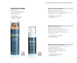 DERMATO
LOGICALLYCO
NFIRMED
DERMATO
LOGICALLYCO
NFIRMED
ANTI-AGING | EXKLUSIVE PFLEGE FÜR DEN MANN | 21
01 ANTI-AGING GESICHTSCREME
•	Ihre Haut wirkt straffer & jünger
•	Stärkt die Widerstandskraft Ihrer Haut
•	Regeneriert & schütz vor negativen Umwelteinflüssen
•	Schutz durch leistungsfähigem UV-Filter
	 50ml | Best.-Nr.: 451 | 19,50€
	(39,00€ PRO 100 ml)
02 ANTI-AGING BODYLOTION
•	Leichte Emulsion, fettet nicht
•	Wird rasch von der Haut aufgenommen
•	Unterstützung der natürlichen Hautregeneration
•	Schutz vor negativen Umwelteinflüssen
•	Intensive Feuchtigkeitsversorgung & Schutz vor
Austrocknung
	 200ml | Best.-Nr.: 452 | 22,50€
	(11,25€ PRO 100 ml)
03 ANTI-AGING REINIGUNGSSCHAUM
•	Gründliche Reinigung von Verschmutzungen &
überschüssigem Hautfett
•	Natürliche Regeneration der Haut
•	Schutz vor negativen Umwelteinflüssen
•	Bessere Durchfeuchtung der Haut ohne
Spannungsgefühl
	 150ml | Best.-Nr.: 450 | 16,50€
	(11,00€ PRO 100 ml)
ANTI-AGING PFLEGESET
Bestehend aus:
•	Anti-Aging Reinigungsschaum
•	Anti-Aging Gesichtscreme
•	Anti-Aging Bodylotion
	 Vorteilspreis
	 Best.-Nr.: 459 | 55,50€
	 (Sie sparen: 3,00€)
 