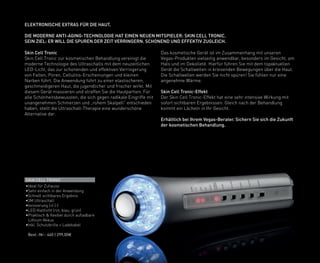 Skin Cell Tronic
Skin Cell Tronic zur kosmetischen Behandlung vereinigt die
moderne Technologie des Ultraschalls mit dem neuzeitlichen
LED-Licht, das zur schonenden und effektiven Verringerung
von Falten, Poren, Cellulitis-Erscheinungen und kleinen
Narben führt. Die Anwendung führt zu einer elastischeren,
geschmeidigeren Haut, die jugendlicher und frischer wirkt. Mit
diesem Gerät massieren und straffen Sie die Hautpartien. Für
alle Schönheitsbewussten, die sich gegen radikale Eingriffe mit
unangenehmen Schmerzen und „rohem Skalpell“ entschieden
haben, stellt die Ultraschall-Therapie eine wunderschöne
Alternative dar.
Das kosmetische Gerät ist im Zusammenhang mit unseren
Vegas-Produkten vielseitig anwendbar, besonders im Gesicht, am
Hals und im Dekolleté. Hierfür führen Sie mit dem topaktuellen
Gerät die Schallwellen in kreisenden Bewegungen über die Haut.
Die Schallwellen werden Sie nicht spüren! Sie fühlen nur eine
angenehme Wärme.
Skin Cell Tronic-Effekt
Der Skin Cell Tronic-Effekt hat eine sehr intensive Wirkung mit
sofort sichtbaren Ergebnissen. Gleich nach der Behandlung
kommt ein Lächeln in Ihr Gesicht.
Erhältlich bei Ihrem Vegas-Berater. Sichern Sie sich die Zukunft
der kosmetischen Behandlung.
ELEKTRONISCHE EXTRAS FÜR DIE HAUT.
DIE MODERNE ANTI-AGING-TECHNOLOGIE HAT EINEN NEUEN MITSPIELER: SKIN CELL TRONIC.
SEIN ZIEL: ER WILL DIE SPUREN DER ZEIT VERRINGERN. SCHONEND UND EFFEKTIV ZUGLEICH.
SKIN CELL TRONIC
•Ideal für Zuhause
•Sehr einfach in der Anwendung
•Schnell sichtbares Ergebnis
•3M Ultraschall
•Ionisierung (+) (-)
•LED-Kaltlicht (rot, blau, grün)
•Praktisch & flexibel durch aufladbare
Lithium Akkus
•Inkl. Schutzbrille + Ladekabel
	 Best.-Nr.: 460 | 299,00€
 