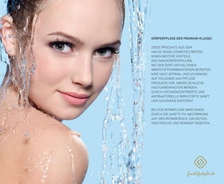 KÖRPERPFLEGE DER PREMIUM-KLASSE!
DIESE PRODUKTE AUS DEM
HAUSE VEGAS COSMETICS BIETEN
IHNEN WEITERE VORTEILE.
DAS GANZKÖRPERPEELING
MIT DEN DORT ENTHALTENEN
WIRKSTOFFKOMBINATIONEN BEREITEN
IHRE HAUT OPTIMAL UND SCHONEND
AUF FOLGENDE HAUTPFLEGE
PRODUKTE VOR. OBERFLÄCHLICHE
HAUTUNREINHEITEN WERDEN
DURCH HOCHKONZENTRIERTE UND
ANTIBAKTERIELLE WIRKSTOFFE SANFT
UND SCHONEND ENTFERNT.
BEI DER INTIMPFLEGE WIRD IHNEN
DURCH DIE SANFTE PH-ABSTIMMUNG
AUF DEN INTIMBEREICH, EIN GEFÜHL
VON FRISCHE UND REINHEIT GEBOTEN.
 