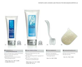 DERMATO
LOGICALLYCO
NFIRMED
DERMATO
LOGICALLYCO
NFIRMED
01 02 03 04
INTIMATE CARE | HYGIENE UND FRISCHE FÜR DEN GANZEN KÖRPER | 43
01 GESICHTS- &
GANZKÖRPERPEELING
•	Erfrischendes Gel für Gesicht & Körper
•	Entfernt sanft oberflächliche
Hautunreinheiten
•	Optimale Vorbereitung für weitere
Körperpflegeprodukte
	 100ml | Best.-Nr.: 550 | 16,00€
	(16,00€ PRO 100 ml)
02 DAILY WASH LOTION
•	Spezielle Waschlotion für den
Intimbereich
•	Reinigt sanft & gründlich, geeignet für
Sie + Ihn
•	Für ein sicheres Gefühl von
Sauberkeit & Wohlbefinden
	 200ml | Best.-Nr.: 551 | 9,00€
	(4,50€ PRO 100 ml)
03 PEELINGBÜRSTE
•	Sanfter Peelingeffekt
•	Fördert die Aufnahme von
Peelingprodukten
	 Best.-Nr.: 803 | 5,50€
04 MASSAGEHANDSCHUH
•	Fördert die Durchblutung
•	Strafft die Haut
	 Best.-Nr.: 804 | 5,50€
 