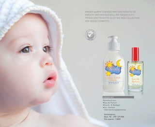 KINDER HABEN FANTASIE UND SIND KREATIV-SO
KREATIV UND FANTASIEVOLL WIE DIESER DUFT!
FRISCH UND FRUCHTIG SO IST DIE KIDS COLLECTION
VON VEGAS COSMETICS.
KINDER SET
Bestehend aus:
•	Eau de Parfum
•	Dusch- & Badegel
•Incl. kleinem
	Überraschungsgeschenk
	 Vorteilspreis:
	 Best.-Nr.: 299 | 29,90€
	 (Sie sparen: 1,50€)
 