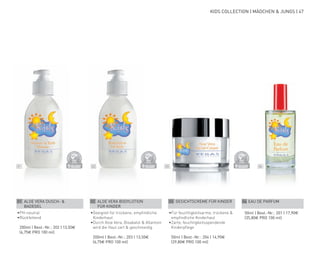 01 02 03 04
DERMATO
LOGICALLYCO
NFIRMED
DERMATO
LOGICALLYCO
NFIRMED
DERMATO
LOGICALLYCO
NFIRMED
KIDS COLLECTION | MÄDCHEN & JUNGS | 47
01 ALOE VERA DUSCH- &
BADEGEL
•	PH-neutral
•	Rückfettend
	 200ml | Best.-Nr.: 202 | 13,50€
	(6,75€ PRO 100 ml)
02 ALOE VERA BODYLOTION
FÜR KINDER
•	Geeignet für trockene, empfindliche
Kinderhaut
•	Durch Aloe Vera, Bisabalol & Allantoin
wird die Haut zart & geschmeidig
	 200ml | Best.-Nr.: 203 | 13,50€
	(6,75€ PRO 100 ml)
03 GESICHTSCREME FÜR KINDER
•	Für feuchtigkeitsarme, trockene &
empfindliche Kinderhaut
•	Zarte, feuchtigkeitsspendende
Kinderpflege
	 50ml | Best.-Nr.: 204 | 14,90€
	(29,80€ PRO 100 ml)
04 EAU DE PARFUM
	 50ml | Best.-Nr.: 201 | 17,90€
	(35,80€ PRO 100 ml)
 