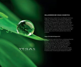WILLKOMMEN BEI VEGAS COSMETICS
Vegas Cosmetics entführt Sie in die Welt der Schönheit:
moderne, trendige Düfte und exklusive Pflegeserien
– Verwöhnung pur für Körper und Seele! Dekorative
Kosmetik mit ausgewählten trendigen Farben runden
unser Angebot optimal ab. Nehmen Sie sich Zeit, die
Vielfalt unseres innovativen Produktsortimentes kennen
zu lernen – ohne Hektik und Einkaufsstress. Kauf ist
Vertrauenssache! Unsere Vegas Berater/-innen werden
Sie auch gerne individuell und ganz privat beraten. Wir
wissen, dass unsere Kunden gerade diesen Service
schätzen.
Vegas Zufriedenheitsgarantie:
Vegas Cosmetics garantiert Ihnen, erstklassige Qualität
zu liefern. Sollten Sie jedoch aus irgendwelchen
Gründen mit einem von Ihnen gekauften Produkt
nicht völlig zufrieden sein, können Sie die Ware im
originalverpackten und verkaufsfähigen Zustand
innerhalb von 14 Tagen an den Vegas Berater
zurückgeben. Sie können daraufhin zwischen Ersatz,
Umtausch, Gutschrift zum Kauf eines anderen Vegas
Produktes bzw. Erstattung des Kaufpreises wählen.
 