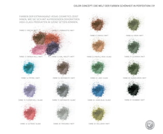 COLOR CONCEPT | DIE WELT DER FARBEN SCHÖNHEIT IN PERFEKTION | 59
FARBE 21 | MOCCA | MATT
FARBE 17 | KROKUS HELL | MATT FARBE 12 | DKL. VIOLETT | MATT
FARBE 11 | TERRACOTTA | MATT
FARBE 21 | MOCCA | MATT FARBE 26 | GRÜN | MATT
FARBE 22 | PASTELL ROSE | GLANZ FARBE 27 | OLIVGRÜN | MATT
FARBE 23 | JADE | GLANZ FARBE 28 | DUNKELGRÜN | MATT
FARBE 24 | JEANS BLAU | GLANZ FARBE 29 | SCHWARZ | MATT
FARBE 25 | HELLGRÜN | MATT
FARBE 14 | PETROL | MATT FARBE 18 | ANTHRACITE | MATT
FARBE 19 | ANTHRACITE | GLANZ
FARBE 20 | PERLGRAU | MATT
FARBE 15 | FLIEDER HELL | GLANZ
FARBE 16 | ALTROSÉ | GLANZ
FARBEN DER EXTRAVAGANZ! VEGAS COSMETICS ZEIGT
IHNEN, WIE SIE SICH MIT AUFREGENDEN DEKORATIVEN
HIGH-CLASS PRODUKTEN IN SZENE SETZEN KÖNNEN.
 