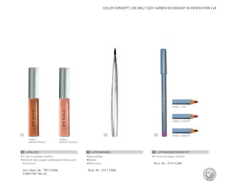 02 0301
COLOR CONCEPT | DIE WELT DER FARBEN SCHÖNHEIT IN PERFEKTION | 69
FARBE 2
BRAUN PERLMUT
FARBE 3
APRICOT PERLMUT
FARBE 1 | ROT
FARBE 2 | VIOLETT
FARBE 3 | BRAUN
01 LIPGLOSS
•	In drei trendigen Farben
•	Verleiht den Lippen stahlenden Glanz und
Schimmer
	 5ml | Best.-Nr.: 707 | 8,00€
	 (160€ PRO 100 ml)
02 LIPPENPINSEL
•	Versenkbar
•	Metall
•	Naturhaar
	 Best.-Nr.: 813 | 7,50€
03 LIPPENKONTURENSTIFT
•	In drei trendigen Farben
	 Best.-Nr.: 716 | 4,50€
 