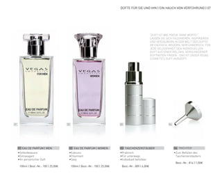 01 02 03 04
DÜFTE FÜR SIE UND IHN | EIN HAUCH VON VERFÜHRUNG | 07
01 EAU DE PARFUM | MEN
•	Selbstbewusst
•	Extravagant
•	Ihr persönlicher Duft
	 100ml | Best.-Nr.: 100 | 25,00€
02 EAU DE PARFUM | WOMEN
•	Exklusiv
•	Charmant
•	Sexy
	 100ml | Best.-Nr.: 100 | 25,00€
03 TASCHENZERSTÄUBER
•	Praktisch
•	Für unterwegs
•	Individuell befüllbar
	 Best.-Nr.: 809 | 6,00€
04 TRICHTER
•	Zum Befüllen des
Taschenzerstäubers
	 Best.-Nr.: 814 | 1,00€
“DUFT IST WIE POESIE OHNE WORTE!“
LASSEN SIE SICH FASZINIEREN, INSPIRIEREN
UND VERZAUBERN IN DER WELT DER DÜFTE!
OB EXOTISCH, MODERN, VERFÜHRERISCH, FÜR
JEDE GELEGENHEIT DEN INDIVIDUELLEN
DUFT AUS EINER VIELZAHL VERSCHIEDENER
DUFTNOTEN FINDEN - DAS IST UNSER VEGAS
COSMETICS DUFT-KONZEPT!
 