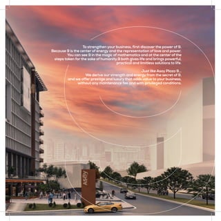 To strengthen your business, first discover the power of 9.
Because 9 is the center of energy and the representation of love and power.
You can see 9 in the magic of mathematics and at the center of the
steps taken for the sake of humanity.9 both gives life and brings powerful,
practical and limitless solutions to life.
Just like Asoy Plaza 9…
We derive our strength and energy from the secret of 9,
and we offer prestige and luxury that adds value to your business,
without any maintenance fee and with privileged conditions.
 