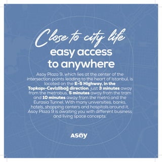 easyaccess
to anywhere
Close to city life
Asoy Plaza 9, which lies at the center of the
intersection points leading to the heart of Istanbul, is
located on the E-5 Highway, in the
Topkapı-Cevizlibağ direction, just 3 minutes away
from the metrobus, 5 minutes away from the tram
and 10 minutes away from the metro and the
Eurasia Tunnel. With many universities, banks,
hotels, shopping centers and hospitals around it,
Asoy Plaza 9 is awaiting you with different business
and living space concepts.
 