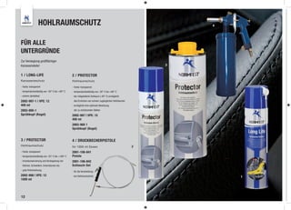 HOHLRAUMSCHUTZ                                                                            4




FÜR ALLE
UNTERGRÜNDE
Zur Versieglung großﬂächiger
Karosserieteile!                                                                                       3


1 / LONG-LIFE                                  2 / PROTECTOR
Karosserieschutz                               Hohlraumschutz
- Farbe: transparent                           - Farbe: transparent
- temperaturbeständig von -50° C bis +90° C    - temperaturbeständig von -30° C bis +90° C
- extrem abriebfest                            - der mitgelieferte Schlauch (-40° C) ermöglicht
2892-997-1 | VPE: 12                            das Erreichen von schwer zugänglichen Hohlräumen
400 ml                                         - ermöglicht eine optimale Benetzung
2893-900-1                                      der zu schützenden Stellen
Sprühkopf (Kegel)                              2892-997 | VPE: 15
                                               400 ml
                                               2893-900 1
                                               Sprühkopf (Kegel)


3 / PROTECTOR                                  4 / DRUCKBECHERPISTOLE
Hohlraumschutz                                 für 1000 ml Dosen                                   2
- Farbe: transparent                           2891-106-841
- temperaturbeständig von -25° C bis +160° C   Pistole
- Innenkonservierung und Versiegelung von      2891-106-842
 Holmen, Schwellern, Innenräumen etc.          Schlauch-Set
- gute Kriechwirkung
                                               - für die Verarbeitung
2892-998 | VPE: 12                              von Hohlraumschutz                                             1
1000 ml




12
 