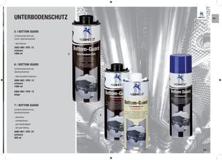 UNTERBODENSCHUTZ                                  KR




5 / BOTTOM GUARD
Unterbodenschutz,
nicht überlackierbar

- Basis Bitumen

2892-990 | VPE: 12
schwarz
1000 ml                          5



6 / BOTTOM GUARD
Unterbodenschutz,
überlackierbar

- Basis Kunststoff / Kautschuk

2892-992 | VPE: 12
schwarz
1000 ml

2892-993 | VPE: 12
beige



7 / BOTTOM GUARD
Unterbodenschutz,
überlackierbar
                                     6
- bitumenfrei
- schnelltocknend
                                         7
- gute Standfestigkeit
- sehr gute Haftung

2892-991 | VPE: 24
schwarz
500 ml



                                             13
 